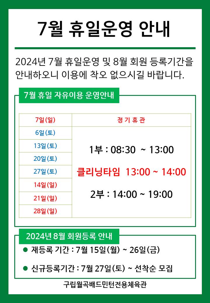 7월 휴일운영안내
2024년 7월 휴일운영 및 8월 회원등록기간을 안내하오니 이용에 착오 없으시길 바랍니다.
■ 7월 휴일 자유이용 운영안내
○ 7일(일) : 정기휴관
○ 6일(토)/13일(토)/20일(토)/27일(토) : 휴일운영(- 1부 : 8시30분~13시, - 클리닝타임 : 13~14시, - 2부 : 14시~17시)
○ 14일(일)/21일(일)/28일(일) : 휴일운영(- 1부 : 8시30분~13시, - 클리닝타임 : 13~14시, - 2부 : 14시~17시)
■ 2024년 8월 회원등록 안내
○ 재등록 기간 : 7월 15일(월) ~ 26일(금)
○ 신규등록기간 : 7월 27일(토) ~ 선착순 모집
구립월곡배드민턴전용체육관