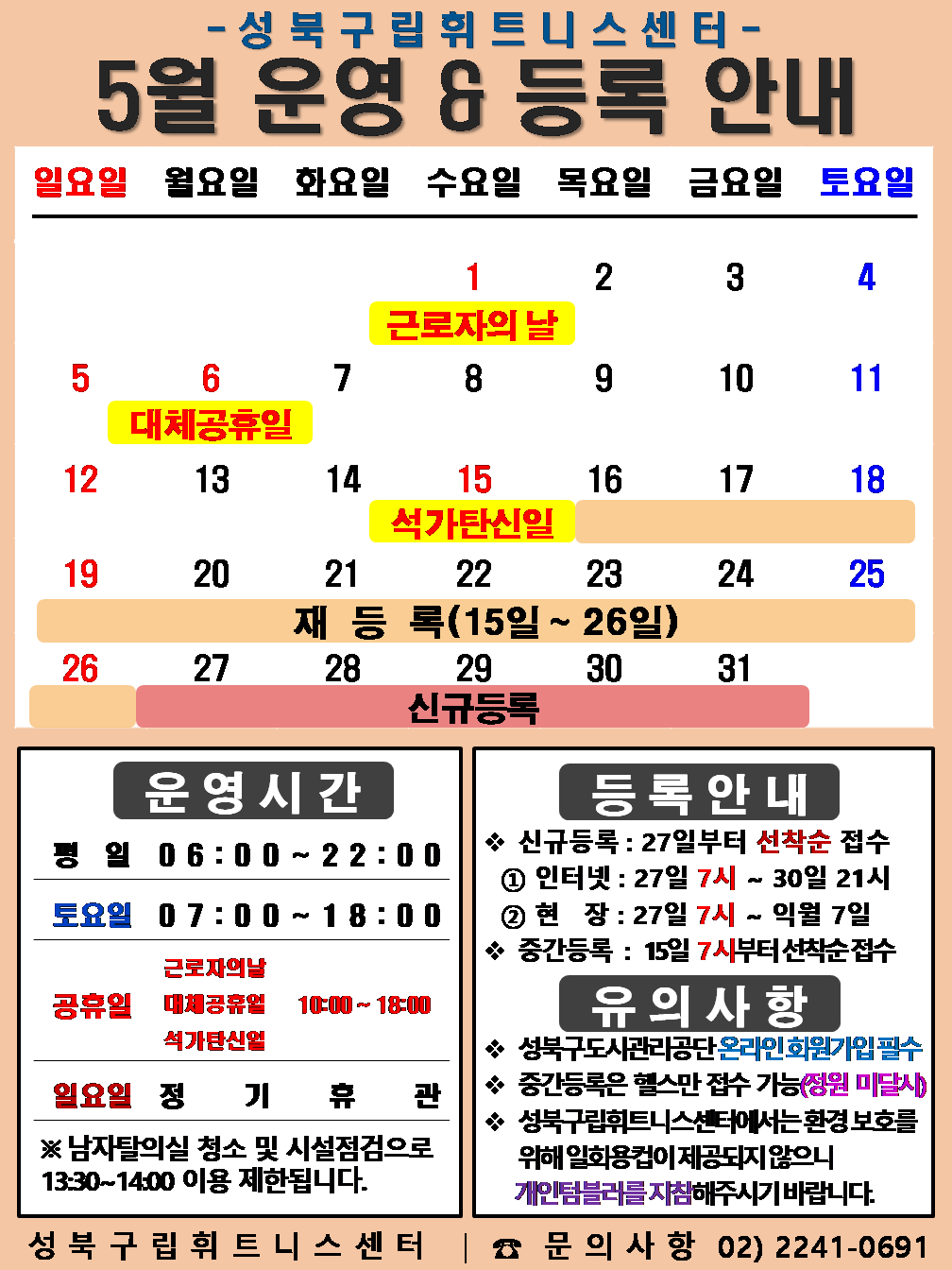   성북구립휘트니스센터
  5월 운영&등록 안내
  공휴일:5.1일(근로자의날), 5.6일(대체공휴일), 5.15일(석가탄신일) / 재등록 : 5.16~5.26일 / 신규등록 : 5.27일~31일

  □ 운영시간
  ○평   일 : 06:00 ~ 22:00 / 토요일 : 07:00 ~ 18:00 /  공휴일 : 10:00 ~ 18:00
  ○ 토요일 : 4일(토) / 11일(토) / 18일(토) / 25일(토)  
  ○ 근로자의날 : 5.1.(수) : 10:00 ~ 18:00 / 대체공휴일 : 5.6.(월) : 10:00 ~ 18:00 / 석가탄신일 : 5.15.(수) : 10:00 ~ 18:00  
  ○ 일요일 정기휴관 : 5일(일) / 12일(일) / 19일(일) / 26일(일)
  ※ 남자 탈의실 청소 및 시설점검으로 13:30~14:00(평일)까지 이용제한 됩니다.

  □ 등록 안내
  ○ 신규등록 : 27일부터 선착순 접수 - ① 인터넷 : 27일 7시 ~ 31일 21시 ② 현   장 : 27일 7시 ~ 익월 7일
  ○ 중간등록 : 15일 7시부터 선착순 접수

  □ 유의사항
  ○ 성북구도시관리공단 온라인회원가입 필수
  ○ 중간등록은 헬스만 접수 가능(정원미달시)
  ○ 성북구립휘트니스센터에서는 환경보호를 위해 일회용컵이 제공되지 않으니 개인텀블러를 지참해주시기 바랍니다.
  성북구립휘트니스센터 | 문의사항 02-2241-0691