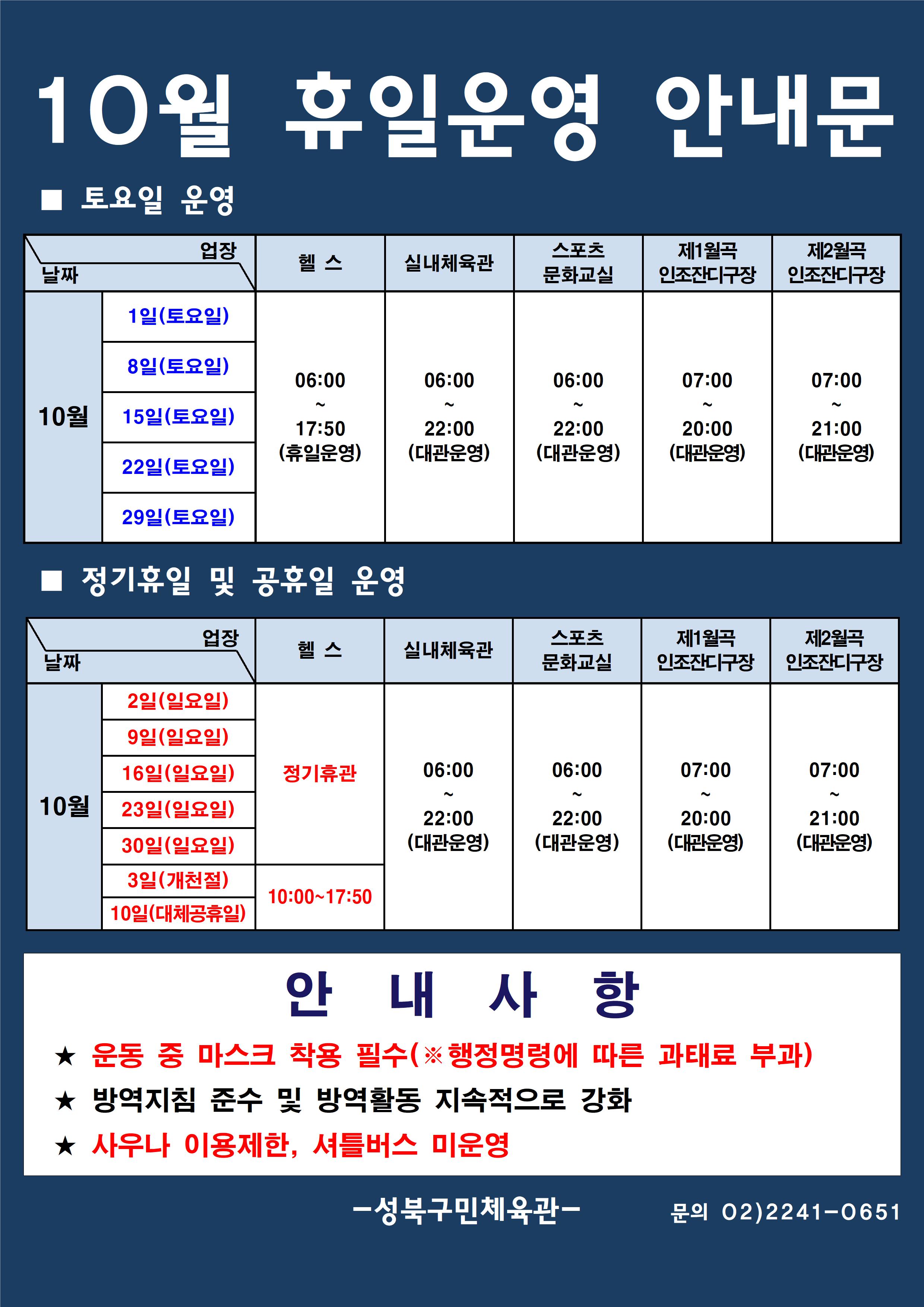 10월 휴일운영 안내문
■ 토요일 운영
날짜:10월 1일(토요일), 8일(토요일), 15일(토요일), 22일(토요일), 29일(토요일)
업장:  
헬스 |   06:00 ~ 17:50 (휴일운영) 
실내체육관 | 06:00~22:00 (대관운영)
문화교실 | 06:00~ 22:00 (대관운영)
제1월곡 인조잔디구장 |  07:00 ~ 20:00 (대관운영)
제2월곡 인조잔디구장 |  07:00 ~ 21:00 (대관운영)

■ 일요일 운영
헬스 | 10월 2일(일요일),9일(일요일),16일(일요일),23일(일요일),30일(일요일),3일(개천절) | 정기휴관
헬스 | 10월 10일(대체공휴일) | 10:00~17:50
실내체육관,스포츠문화교실 | 10월 2일(일요일),9일(일요일),16일(일요일),23일(일요일),30일(일요일),3일(개천절),10일(대체공휴일) | 06:00~22:00 (대관운영) 
제1월곡인조잔디구장 | 10월 2일(일요일),9일(일요일),16일(일요일),23일(일요일),30일(일요일),3일(개천절),10일(대체공휴일) | 07:00~20:00 (대관운영) 
제2월곡인조잔디구장 | 10월 2일(일요일),9일(일요일),16일(일요일),23일(일요일),30일(일요일),3일(개천절),10일(대체공휴일) | 07:00~21:00 (대관운영) 

안 내 사 항 
★ 운동 중 마스크 착용 필수(※ 행정명령에 따른 과태료 부과)
★ 방역지침 준수 및 방역활동 지속적으로 강화 
★ 사우나 이용제한

- 성북구민체육센터 -
문의 02)2241-0651