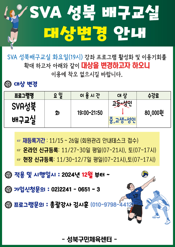  SVA 성북 유소년 배구교실 대상변경 안내
 SVA 배구교실 화요일(19시) 강좌 프로그램 활성화 및 이용기회를 확대 하고자 아래와 같이 대상을 변경하고자 하오니 이용에 착오 없으시길 바랍니다．
 ■ 대상변경 
 프로그램 | 요일 | 이용 시간 | 대상 | 요일 | 수강료 
 SVA 성북 배구교실 | 화 | 19:00~21:50 | 고등~성인(X) / 중.고생~성인(O) | 80,000원

■ 재등록기간:11/15~26일(회원관리 안내데스크 접수) 
■ 온라인 신규듬록:11월27일~3O일 (평일 07~21시까지),토(07~17시)
■ 현장신규등록： 11월30일~12뭘7일(평일07~21시까지), 토(07~17시), 공휴일(10-17시)

■ 적용 및 시행일시 : 2024년 12월부터~
■ 가입신청문의 : 02)2241-0651~3

프로그램문의 : 총괄강사 김시후(010-9798-4413)
Sb성북구민체육센터 