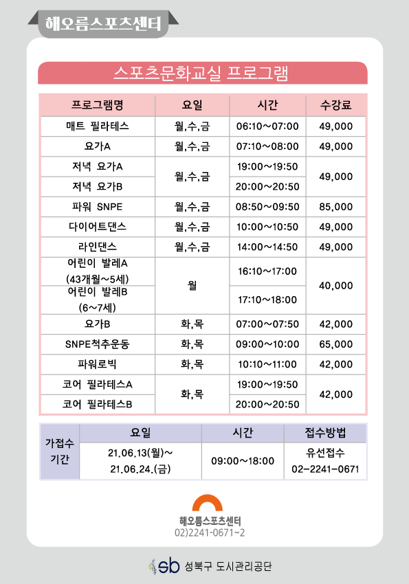해오름스포츠센터

스포츠문화교실 프로그램
프로그램명 | 요일 | 시간 | 수강료
매트 필라테스 | 월,수,금 | 06:10-07:00 | 49000
요가A | 월,수,금 | 07:10-08:00 | 49000
저녁 요가A | 월,수,금 | 19:00-19:50 | 49000
저녁 요가B | 월,수,금 | 20:00-20:50 | 49000
파워SNPE | 월,수,금 | 08:50-09:50 | 85000
다이어트댄스 | 월,수,금 | 10:00-10:50 | 49000
라인댄스 | 월,수,금 | 14:00~14:50 | 49000
어린이 발레A (43개월~5세) | 월 | 16:10~17:00 | 40000
어린이 발레B (6~74||) | 월 | 17:10~18:00 | 40000
요가B | 화,목 | 07:00~07:50 | 42000
SNPE척추운동 | 화,목 | 09:00-10:00 | 65000
파워로빅 | 화,목 | 10:10-11:00 | 42000
코어필라테스A | 화,목 | 19:00-19:50 | 42000
코어 필라테스B | 화,목 | 20:00-20:50 | 42000

가접수기간 : 21.06.13(월)~21.06.24.(금) 09:00~18:00
접수방법 : 유선접수 02-2241-0671
