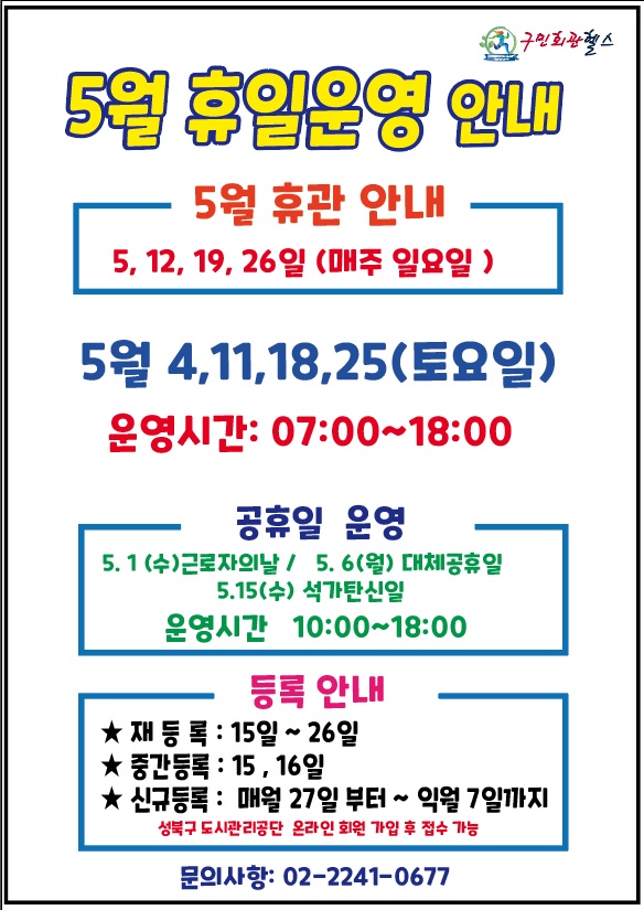 5월 휴일운영 안내
5훨 휴관안내 - 5, 12, 19, 26일(매주 일요일)
5월 4, 11, 18 25(토요일) - 운영시간 07:00~18:00
공휴일 운영 (운영시간 10:00~18:00 )- 5.1(수)근로자의날 / 5.6(월)대체공휴일 / 5.15(수)석가탄신일  
등록안내(성북구도시관리공단 온라인 회원가입 후 접수가능) - 재등록:15일~26일 / 중간등록:15,16일 / 신규등록:매월27일부터~익월7일까지 
문의사항 : 02-2241-0677