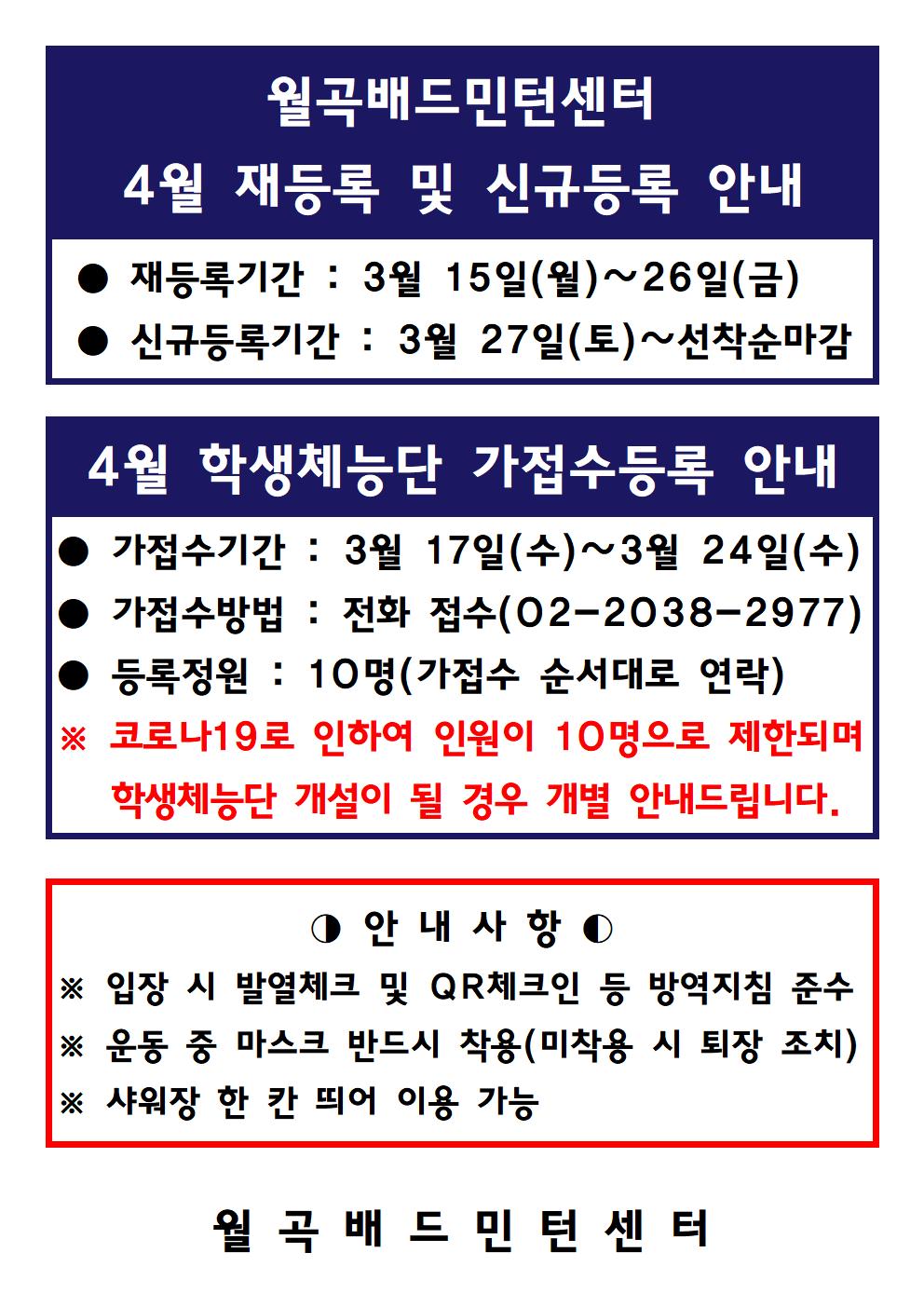 월곡배드민턴센터 4월 재등록 및 신규등록 안내 
● 재등록기간 : 3월 15일(월)~26일(금) 
● 신규등록기간 : 3월 27일(토) ~ 선착순마감

4월 학생체능단 가접수등록 안내 
● 가접수기간 : 3월 17일(수)~3월 24일(수) 
● 가접수방법 : 전화 접수(02-2038-2977)
● 등록정원 : 10명(가접수 순서대로 연락) 
※ 코로나19로 인하여 인원이 10명으로 제한되며 학생체능단 개설이 될 경우 개별 안내드립니다.

○ 안내사항
※ 입장 시 발열체크 및 QR 체크인 등 방역지침 준수 
※ 운동 중 마스크 반드시 착용(미착용 시 퇴장 조치) 
※ 샤워장 한 칸 띄어 이용 가능

월 곡 배 드 민 턴 센터