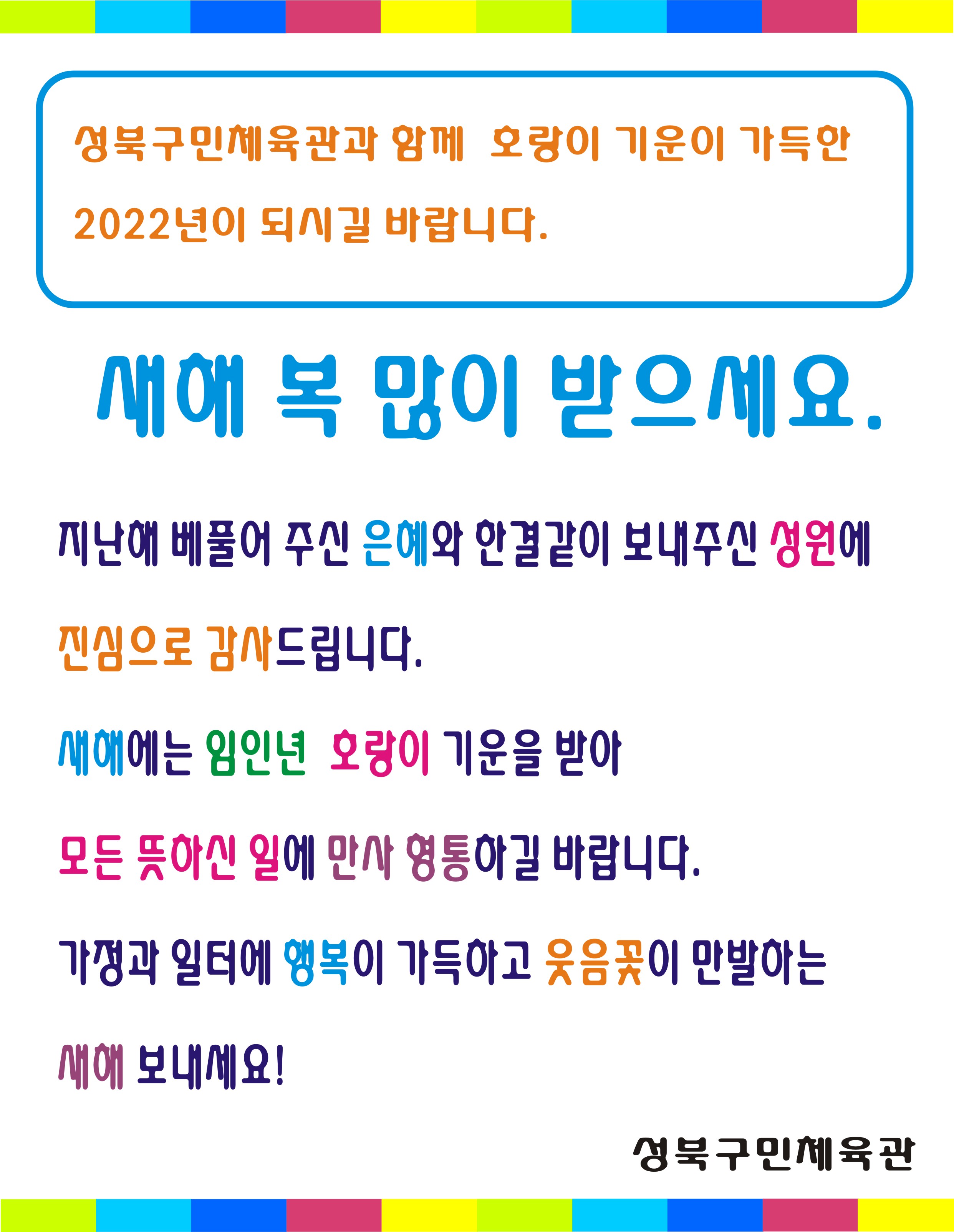 성북구민체육관과 함께 호랑이 기운이 가득한 2022년이 되시길 바랍니다.
새해 복 많이 받으세요.
지난해 베풀어 주신 은혜와 한결같이 보내주신 성원에 진심으로 감사드립니다.
새해에는 임인년 호랑이 기운을 받아 모든 뜻하신 일에 만사형통하길 바랍니다.
가정과 일터에 행복이 가득하고 웃음꽃이 만발하는 새해 보내세요.
성북구민체육관
