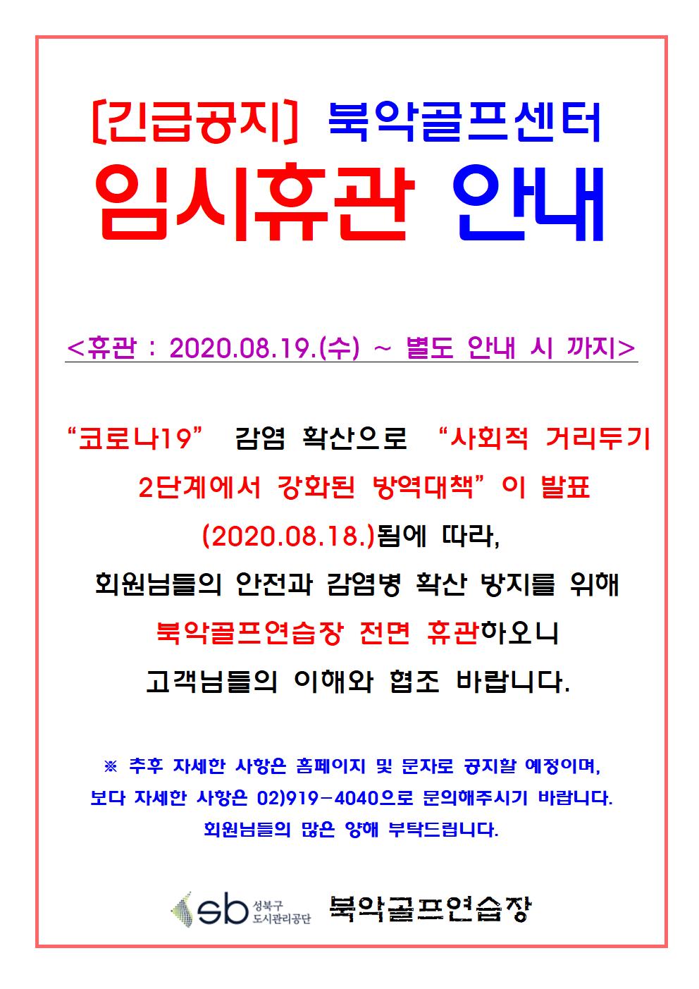 [긴급공지] 임시휴관 안내
[긴급공지] 북악골프센터 임시휴관 안내
<휴관 : 2020.08.19.(수) ~ 별도 안내 시 까지>
'코로나19' 감염 확산으로 '사회적 거리두기 2단계에서 강화된 방역대책' 이 발표 (2020.08.18)됨에 따라 회원님들의 안전과 감염병 확산 방지를 위해 북악골프연습장 전면 휴관하오니 고객님들의 이해와 협조 바랍니다. ※추후 자세한 사항은 홈페이지 및 문자로 공지할 예정이며, 보다 자세한 사항은 02)919-4040으로 문의해주시기 바랍니다. 회원님들의 많은 양해 부탁드립니다 북악골프연습장