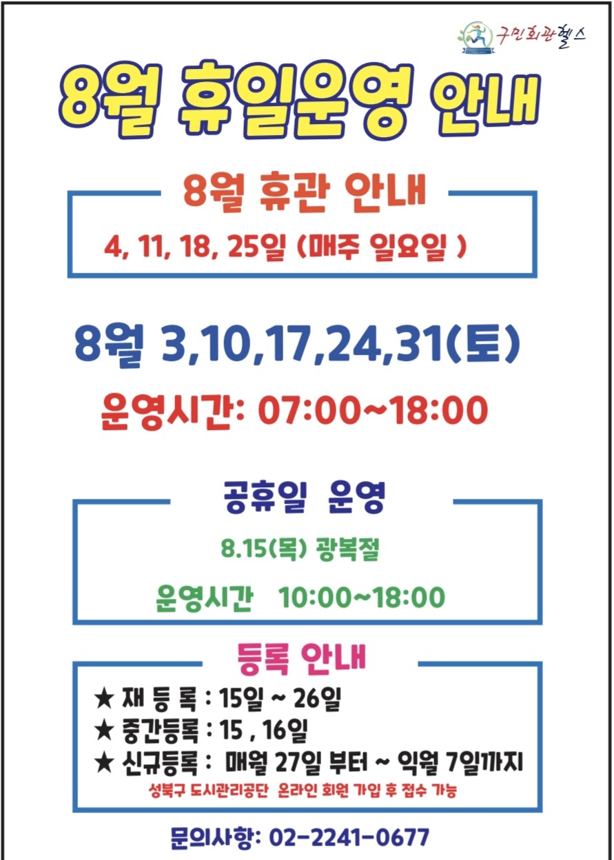 8월 휴일운영안내
8월 휴관안내 - 4, 11, 18, 25일(매주 일요일)
8월 3,10,17,24,31 (토요일) - 운영시간 : 07:00~18:00
공휴일 운영 (운영시간 10:00~18:00 ) - 8월15(목요일) 광복절 정기휴관
등록안내(성북구도시관리공단 온라인 회원가입 후 접수가능) - 재등록 15일(목) ~ 26일(월) / 중간등록: 16일(목) / 신규등록: 매월 27일 부터~ 익월 7일까지
문의 02- 2241-0677