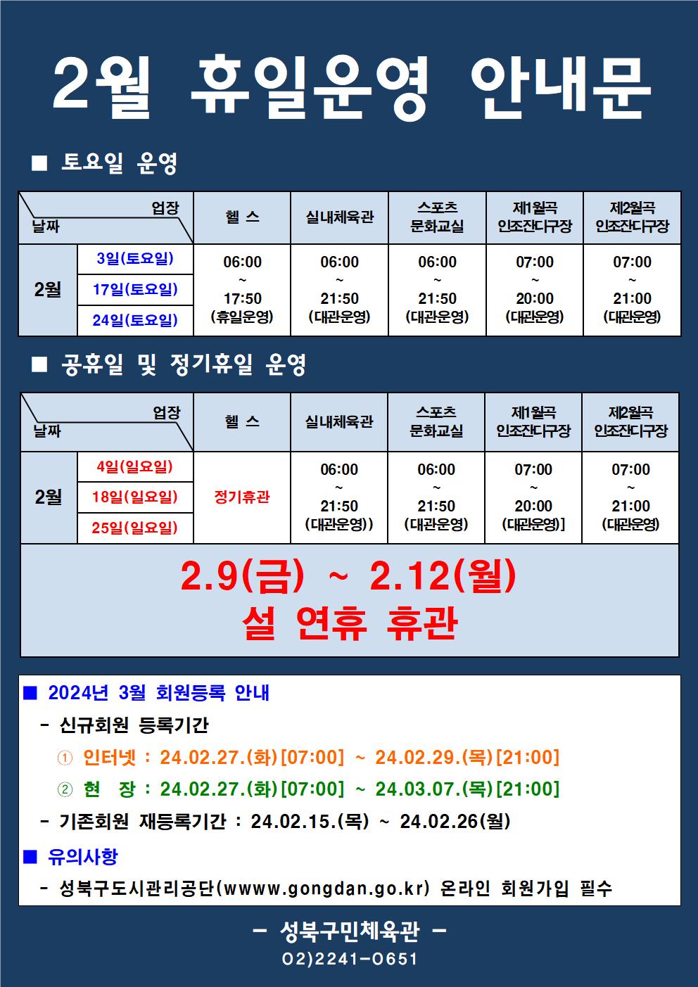 2월 휴일운영 안내문
■ 토요일 운영
날짜:2월 3일(토요일), 17일(토요일), 24일(토요일)
업장:  
헬스 | 06:00 ~ 17:50 (휴일운영) 
실내체육관 | 06:00~21:50 (대관운영)
스포츠 문화교실 | 06:00~ 21:50 (대관운영)
제1월곡 인조잔디구장 |  07:00 ~ 20:00 (대관운영)
제2월곡 인조잔디구장 |  07:00 ~ 21:00 (대관운영)

■ 공휴일 및 정기휴일 운영
날짜 2월 4일(일요일), 18일(일요일), 25(일요일)
업장
헬스 : 정기휴관
실내체육관 : 06:00 ~ 21:50 (대관운영) 
스포츠문화교실 : 06:00 ~ 21:50 (대관운영) 
제1월곡인조잔디구장 : 07:00 ~ 20:00 (대관운영)
제2월곡인조잔디구장 : 07:00 ~ 21:00 (대관운영) 

2.9(금) ~ 2.12(월) 설 연휴 휴관


■ 2024년 3월 회원등록 안내
-신규회원 등록기간
1 인터넷: 24.2.27(화)[07:00] ~ 24.02.29.(목)[21:00]
2 현장 : 24.2.27(화)[07:00] ~ 24.03.07.(목) [21:00]
-기존회원 재등록기간 : 2024.02.15.(목) ~ 24.01.26(월)

■ 유의사항
-성북구도시관리공단(www.gogndan.go.kr) 온라인 회원가입 필수
-성북구민체육관 -
(02-2241-0651)