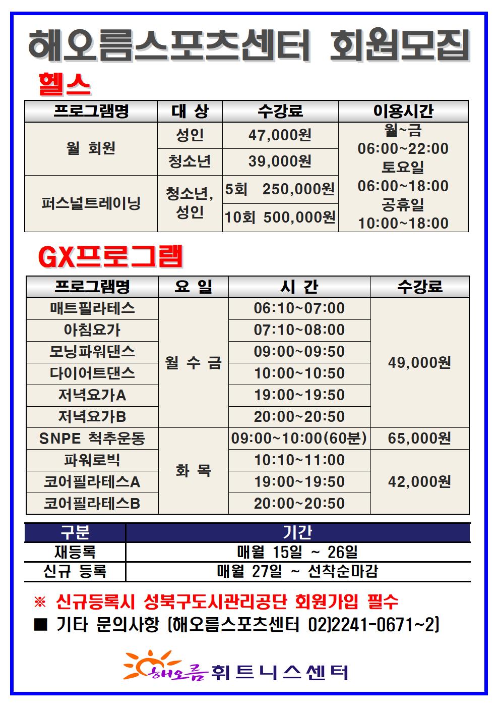 해오름스포츠센터 회원모집

헬스 
프로그램명 | 대상 (수강료) | 이용시간
월 회원 | 성인(47,000원), 청소년(39,000원) | 월~금 06:00~22:00, 토요일 06:00~18:00, 공휴일 10:00~18:00
퍼스널트레이닝 | 성인(5회: 250,000원, 10회 : 500,000원 ) 청소년(5회: 250,000원, 10회 : 500,000원 ) | 월~금 06:00~22:00, 토요일 06:00~18:00, 공휴일 10:00~18:00

GX 프로그램
프로그램명 | 요일 | 시간 | 수강료
매트 필라테스 | 월,수,금 | 06:10-07:00 | 49000원
아침 요가 | 월,수,금 | 07:10-08:00 | 49000원
모닝파워댄스 | 월,수,금 | 09:10-09:50 | 49000원
다이어트댄스 | 월,수,금 | 10:00-10:50 | 49000원
저녁 요가A | 월,수,금 | 19:00-19:50 | 49000원
저녁 요가B | 월,수,금 | 20:00-20:50 | 49000원
SNPE척추운동 | 화,목 | 09:00-10:00(60분) | 65000원
파워로빅 | 화,목 | 10:10-11:00 | 42000원
코어필라테스A | 화,목 | 19:00-19:50 | 42000원
코어 필라테스B | 화,목 | 20:00-20:50 | 42000원


구분 | 기간
재등록 | 매월 15일 ~ 26일 
신규 등록 | 매월 27일 ~ 선착순 마감
※ 신규등록시 성북구도시관리공단 회원가입 필수
기타문의사항 [ 해오름스포츠센터 02)2241-0671~2 ]

해오름 휘트니스 센터><br style=