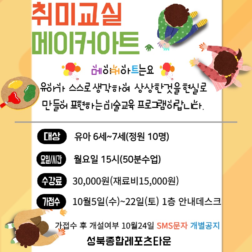 취미교실 메이커아트.

메이커아트는요
유하 스스로 생각하여 상상한것을 현실로 만들어 표현하는 미술교육 프로그램이랍니다.
대상 : 유아 6세~7세(정원 10명)
요일/시간 : 월요일 15시(50분수업)
수강료 : 30,000원(재료비15,000원)
가접수 : 10월5일(수)~22일(토) 1층 안내데스크
가접수 후 개설여부 10월24일 SMS문자 개별공지

성북종합레포츠타운