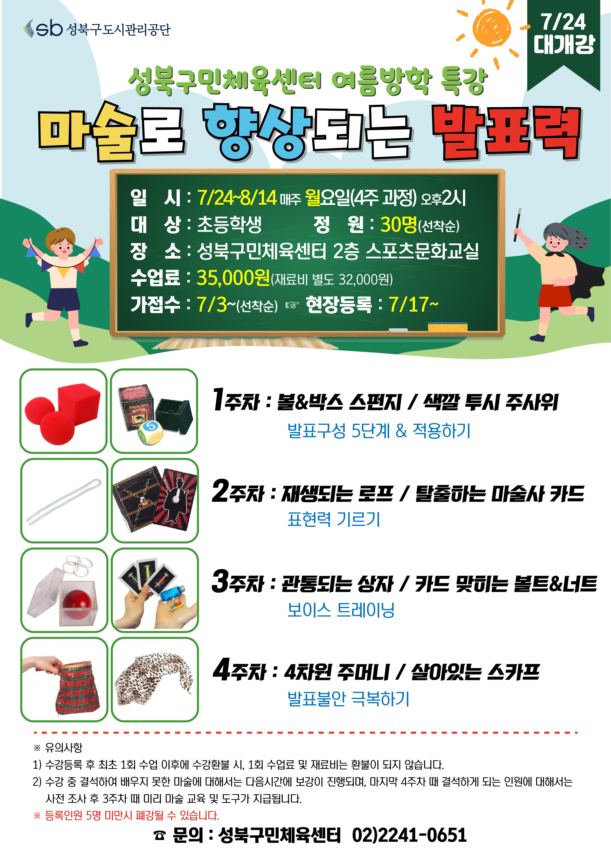 sb 성북구도시관리공단
7/24 대개강
성북구민체육센터 여름방학 특강
마술로 향상되는 발표력
일시 : 7/24~8/14 매주 월요일(4주 과정) 오후2시
대상 : 초등학생
정원 : 30명(선착순)
장소: 성북구민체육센터 2층 스포츠문화교실
수업료: 35,000원 (재료비 별도 32,000원)
가접수: 7/3~(선착순) (다음단계 ) 현장등록 : 7/17~

1주차 : 볼&박스 스펀지/색깔 투시 주사위 - 발표구성 5단계 & 적용하기
2주차 : 재생되는 로프 / 탈출하는 마술사 카드 - 표현력 기르기
3주차 : 관통되는 상자 / 카드 맞히는 볼트&너트 -보이스 트레이닝
4주차 : 4차원 주머니/ 살아있는 스카프 - 발표불안 극복하기

※ 유의사항
1) 수강등록 후 최초 1회 수업 이후에 수강환불 시, 1회 수업료 및 재료비는 환불이 되지 않습니다.
2) 수강 중 결석하여 배우지 못한 마술에 대해서는 다음시간에 보강이 진행되며, 마지막 4주차 때 결석하게 되는 인원에 대해서는 사전조사 후 3주차 때 미리 마술 교육 및 도구가 지급됩니다.
※ 등록인원 5명 미만시 폐강될 수 있습니다.

문의 : 성북구민체육센터 02)2241-0651