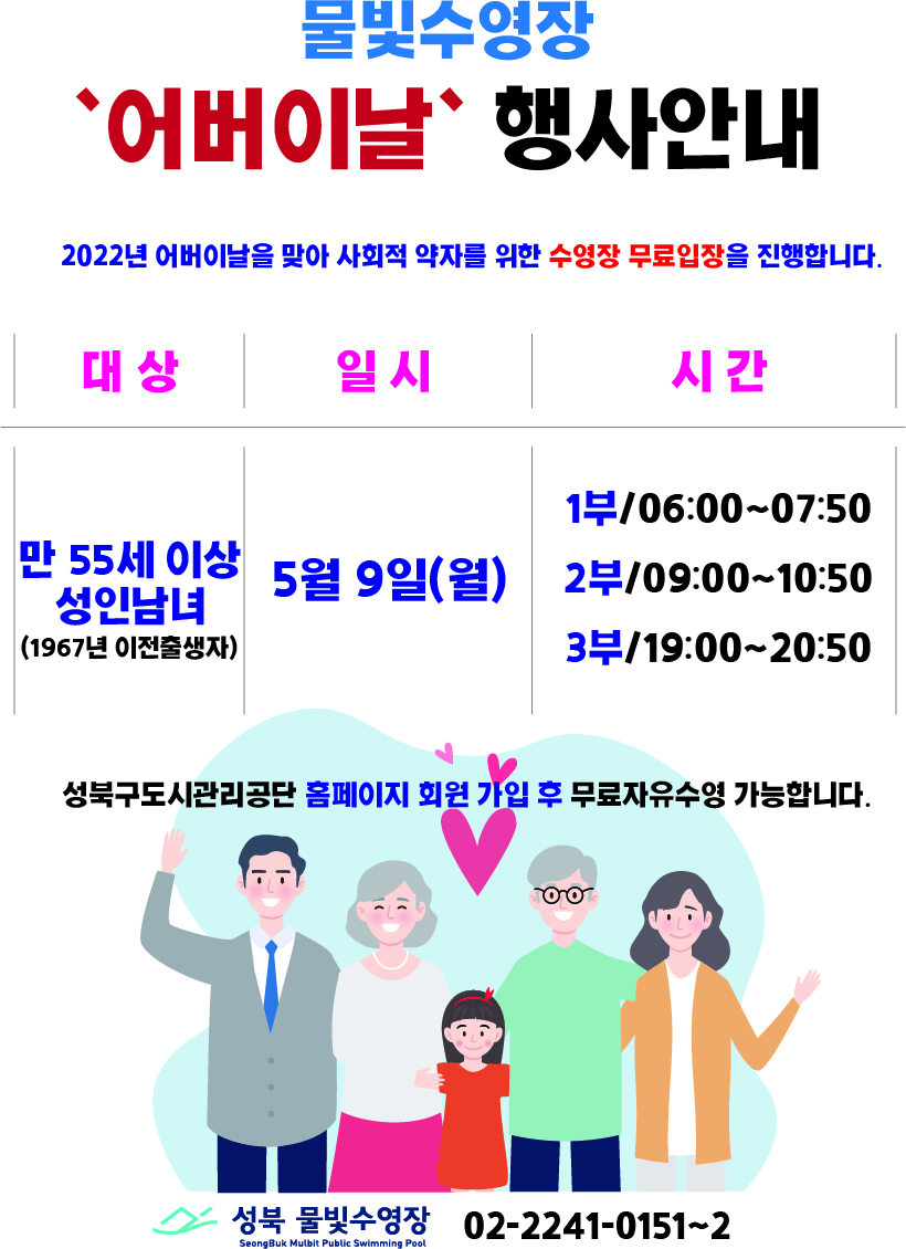 물빛수영장
'어버이날' 행사안내
2022년 어버이날을 맞아 사회적 약자를 위한 수영장 무료입장을 진행합니다.
대상 : 만 55세 이상 성 인남녀 (1967년 이전출생자)
일시 : 5월 9일(월)
시간 : 
1부/06:00-07:50
2부/09:00~10:50
3부/19:00-20:50

성북구도시관리공단 홈페이지 회원 가입 후 무료자유수영 가능합니다.

성북 물빛수영장 02-2241-0151~2
