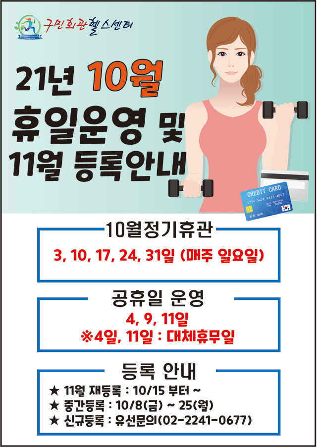 구민회관헬스센터
21년 10월 
휴일운영 및
11월 등록안내
-10월정기휴관: 3, 10, 17, 24, 31일 (매주 일요일)
-공휴일 운영: 4, 9, 11일 ※ 4일, 11일 : 대체휴무일
-등록 안내 
★ 11월 재등록 : 10/15 부터 ~ 
★ 중간등록 : 10/8(금) ~ 25(월) 
★ 신규등록 : 유선문의(02-2241-0677)
