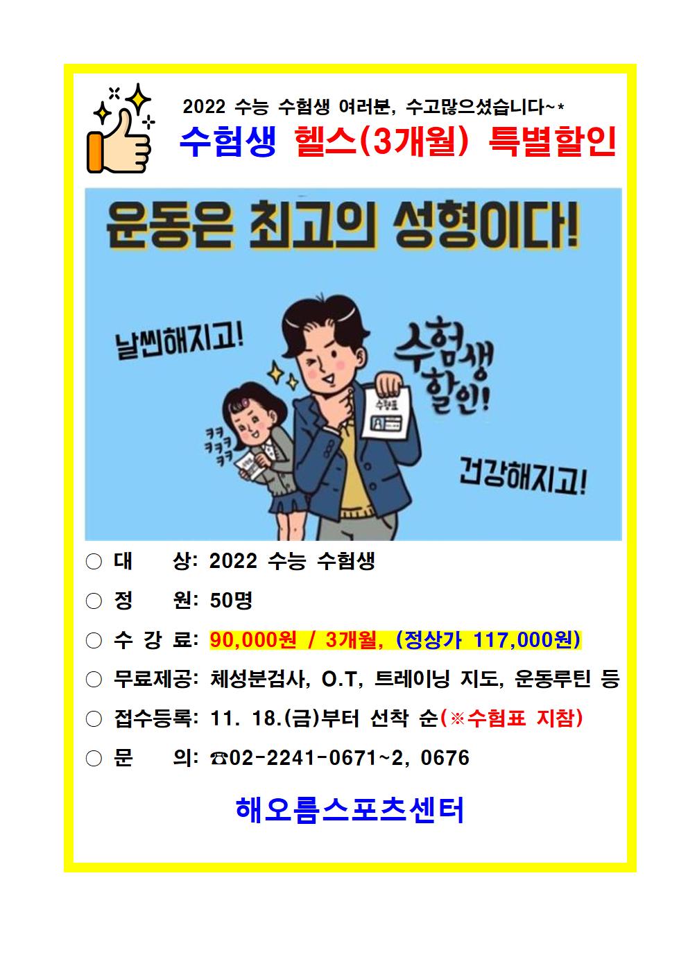 
2022 수능 수험생 여러분, 수고많으셨습니다~*
수험생 헬스(3개월) 특별할인
운동은 최고의 성형이다!
날씬해지고!수험생할인!건강해지고!
대 상: 2022 수능 수험생
정 원: 0명
수강료: 90,000원 / 3개월, (정상가 117,000원) 
무료제공: 체성분검사, O.T, 트레이닝 지도, 운동루틴 등
접수등록: 11. 18.(금)부터 선착순(※수험표 지참)
문의:02-2241-0671~2, 0676

해오름스포츠센터
