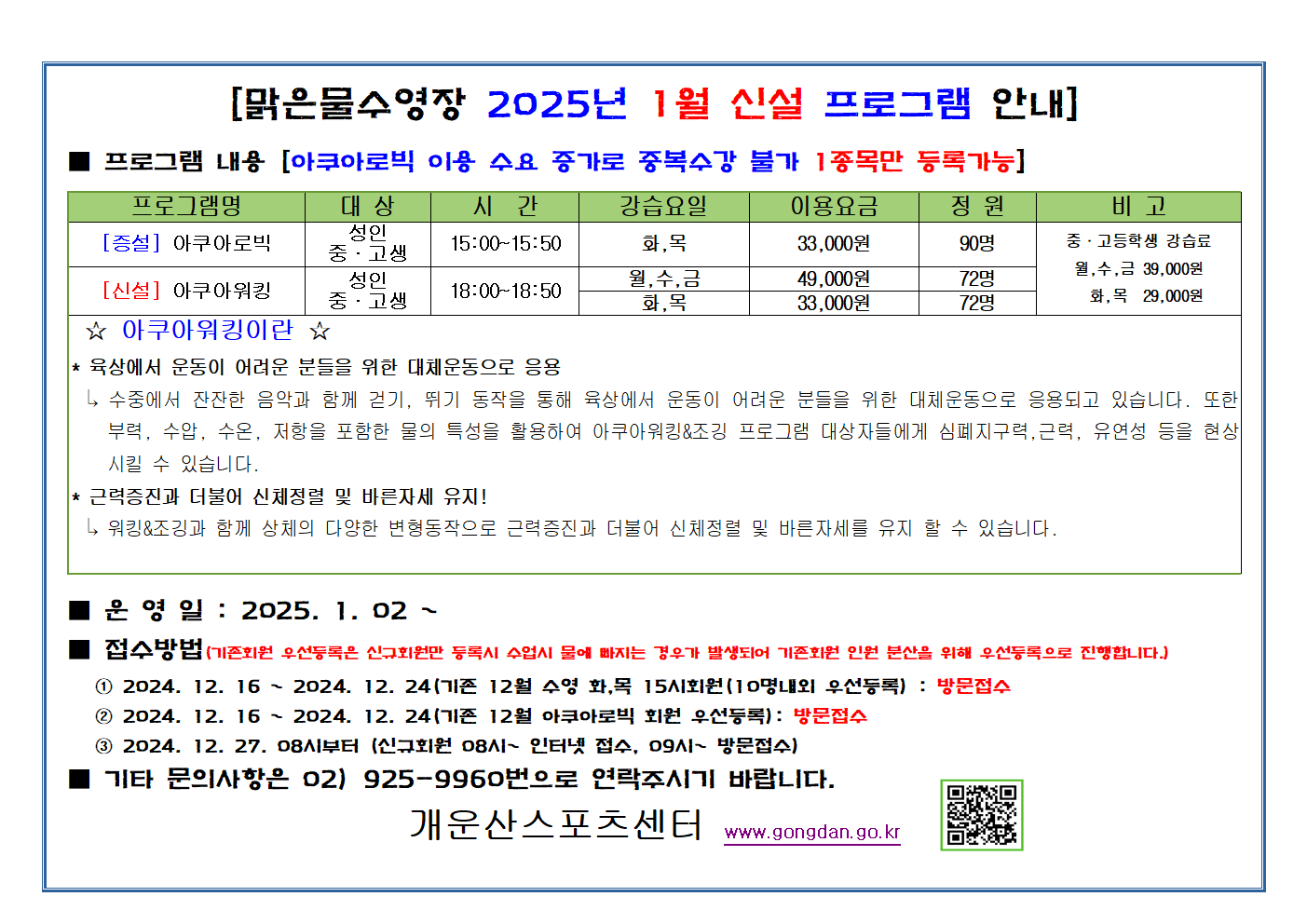 [맑은물수영장 2025년 1월 신설 프로그램 안내]
 ■ 프로그램 내용 ［아쿠아로빅 이용 수요 증가로 증복수강 불가 1종목만 등록가능］ - 
프로그램명 | 대 상 |  시 간 | 강습요일 | 이용요금 | 정 원 | 비 고 
［증설」 아쿠아로빅 | 성인, 중고생 | 15 : 00∼15 : 50 | 화 , 목 | 33,000원 | 90명 | 중고등학생 강습료 월,수,금 39.000윈  화,목 29.000원
［신설］아쿠아워킹 l 성인, 중고생 | 18: 00~18 : 50 | 월 , 수 , 금 | 49,000원(월,수금) 33,000원(화,목) | 72명 |  중고등학생 강습료 월,수,금 39.000윈  

아쿠아워킹이 란 
 * 육상에서 운동이 어려운 분들을 위한 대체 운동으로 응용 
  수중에서 잔잔한 음악과 함께 걷기 . 뛰기 동작을 통해 육상에서 운동이 어려운 분들을 위한 대체 운동으로 응용되고 있습니다.
  또한 부력 . 수압 . 수온 . 저항을 포함한 물의 특성을 활용하여 아쿠아워킹＆조깅 프로그램 대상자들에게 심폐지구력 ．근력 . 유연성 등을 현상 시킬 수 있습니다.
 * 근력증진과 더불어 신체정렬 및 바른자세 유지! 
워킹＆조깅과 함께 상체의 다양한 변형동작으로 근력증진과 더불어 신체정렬 및 바른자세를 유지 할 수 있습니다． 
■ 운영일 : 2025.1.02~
■ 접수방법: (기존회원 우선등록은 신규회원등록시 수업시 물에 빠지는 경우가 발생되어 기존회원 인원 분산을 우선등록으로 진행합니다.
 1. 2024. 12. 16 , 2024. 12. 24 (기존 12월 수영 화,목 15시 회원(10명재외 우선등록)) : 방문접수
 2. 2024. 12. 16 , 2024. 12. 24(기존 12월 아쿠아로빅 회원 우선등록) : 방문접수
 3. 2024. 12. 27. 08시부터 （신규회원 08시， 인터넷 접수 09시~， 방묻접수
■ 기타 문의사항은 02) 925-9960번으로 연락주시기 바랍니다.
개운산스포츠센터(www.gongdan.go.kr) (개운산스포츠센터홈페이지이동 qr코드)