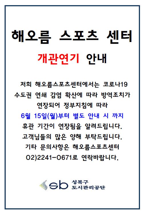 해오름스포츠 센터 휴관 재연장 안내
해오름 스포츠 센터 개관연기 안내
저희 해오름스포츠센터에서는 코로나19 수도권 연쇄 감염 확산에 따라 방역조치가
연장되어 정부지침에 따라 6월 15일(월)부터 별도 안내 시까지 
휴관 기간이 연장됨을 알려드립니다.
고객님들의 많은 양해 부탁드립니다.
기타 문의사항은 해오름스포츠센터 02)2241-0671로 연락바랍니다.
성북구 도시관리공단
