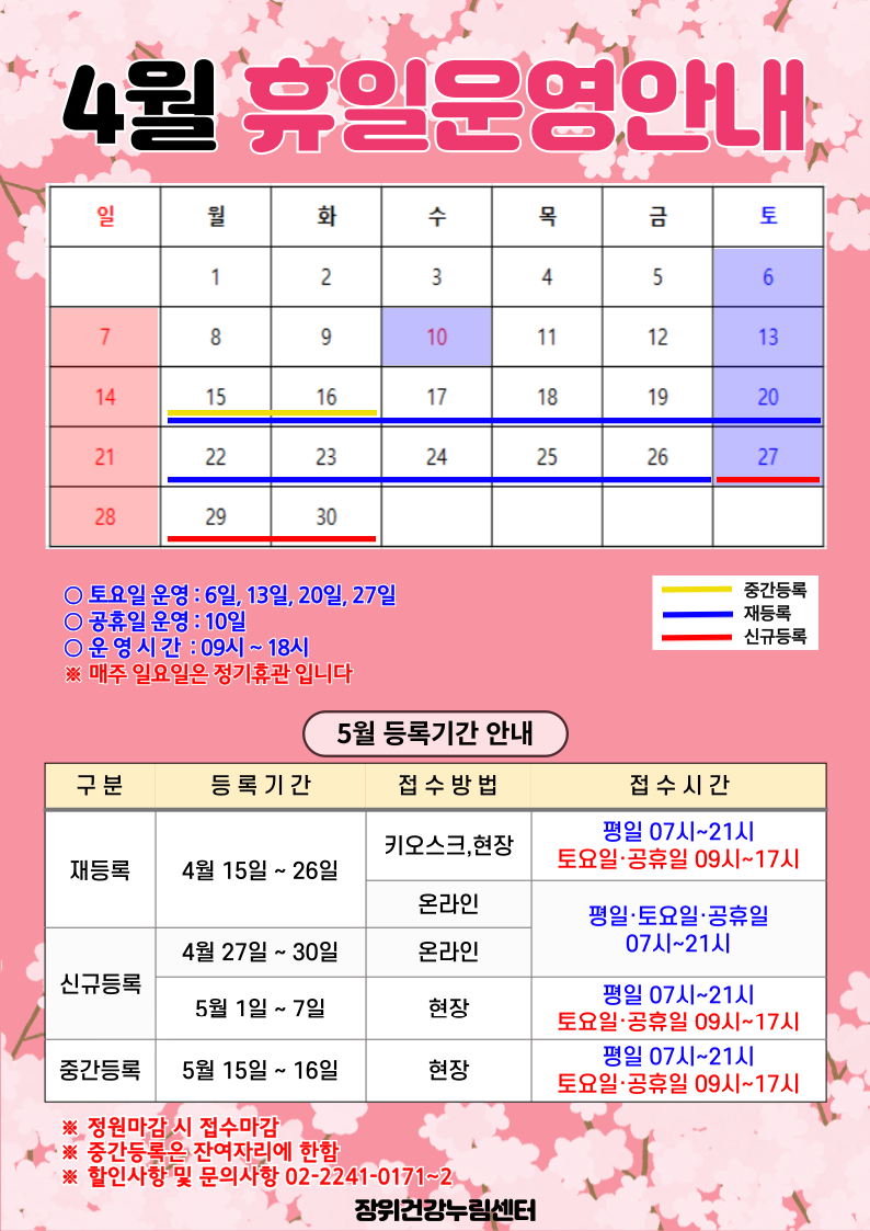  4월 휴일운영안내
 공휴일 : 10일(수) / 중간등록 : 15(월)~16일(화) / 재등록 : 15(월)~26일(금) / 신규등록 : 27(토)~30일(화)
 
 토요일 운영 : 6일, 13일, 20일, 27일
 공휴일 운영 : 10일
 운영시간 : 09시~18시
*매주 일요일은 정기휴관입니다.

 
  5월 등록기간 안내
  구분 | 등록기간 | 접수방법 | 접수시간
  ·재등록 | 4월 15일 ~ 26일 | 키오스크, 현장 | 07시~21시/토요일·공휴일 09시~17시
  ·재등록 | 4월 15일 ~ 26일 | 온라인 | 평일·토요일·공휴일 07시~21시 
  ·신규등록 | 4월 27일 ~ 4월 30일 | 온라인 | 평일·토요일·공휴일 07시~21시 
  ·신규등록 | 5일1일 ~ 7일 | 현장 | 평일 07시~21시/토요일·공휴일 09시~17시
  ·중간등록 | 5일15일 ~ 16일 | 현장 | 평일 07시~21시/토요일·공휴일 09시~17시
  ※정원 마감시 접수마감
  ※중간등록은 잔여자리에 한함
  ※할인사항 및 문의사항 02-2241-0171~2
  
  장위건강누림센터