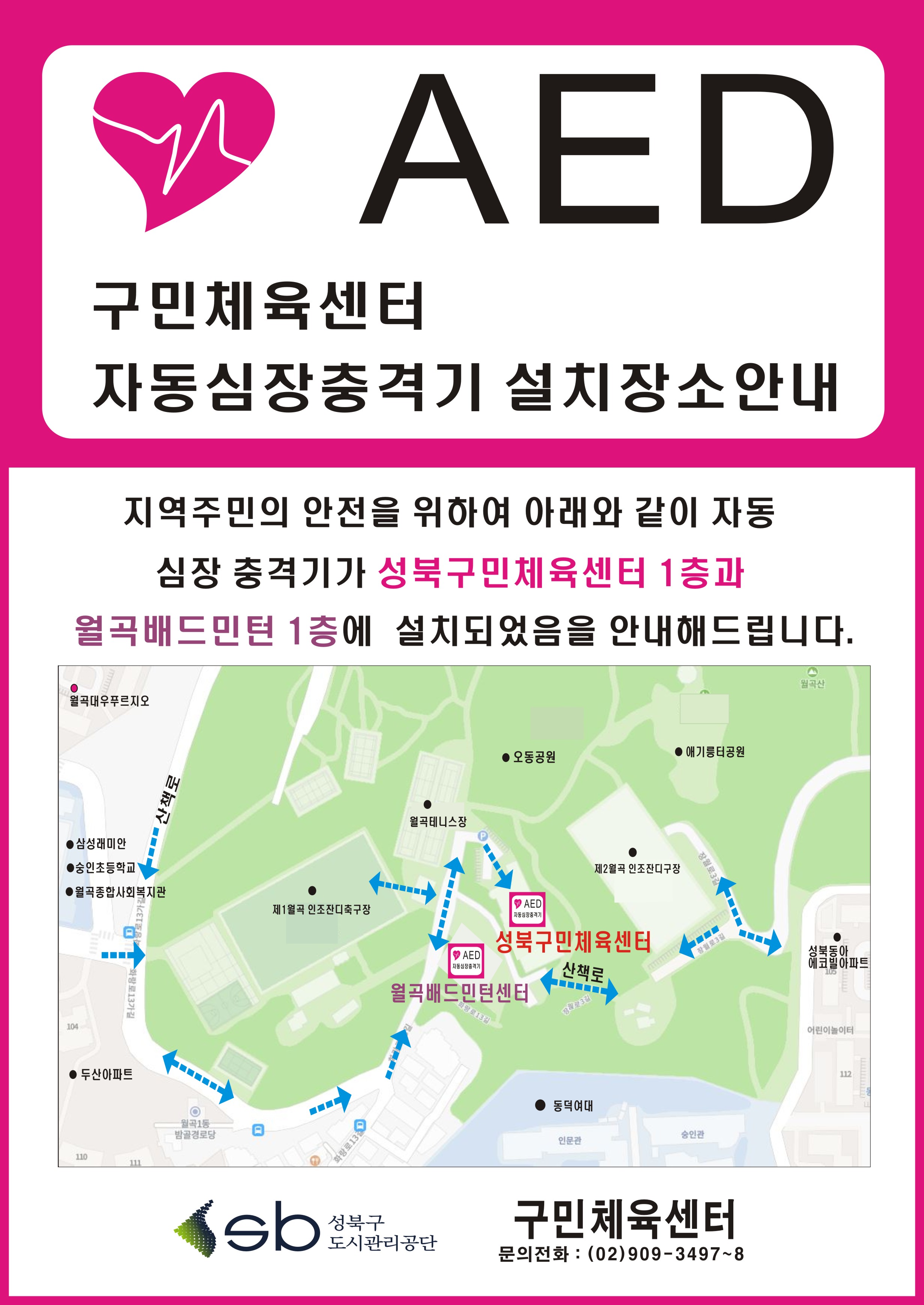 AED
구민체육센터 
자동심장충격기 설치장소안내
지역주민의 안전을 위하여 아래와 같이 자동
심장 충격기가 성북구민체육센터 1층과 
월곡배드민턴 1층에 설치되었음을 안내해드립니다.
성북구 도시관리공단
 구민체육센터
문의전화 : (02)909-3497~8

