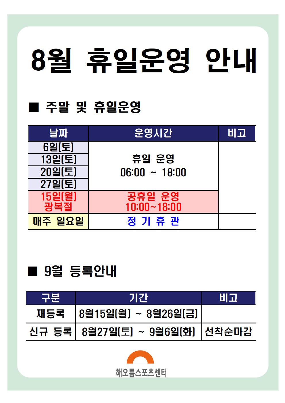 8월 휴일운영안내 

주말 및 휴일운영
날짜|운영시간|비고
15일(월) | 공휴일 운영 10:00~18:00 | 광복절
6일(토),13일(토),20일(토),27일(토) | 휴일운영 06:00~18:00
매주 일요일 | 정기휴관
※ 13:00 ~ 14:00 브레이크타임(방역시간)은 동일하게 적용됩니다.

9월 등록안내
구분|기간|비고
재등록 | 8월 15일(월) ~ 8월 26일(금)
신규등록 | 8월 27일(토) ~ 9월 6일(화) | 선착순마감

해오름스포츠센터
