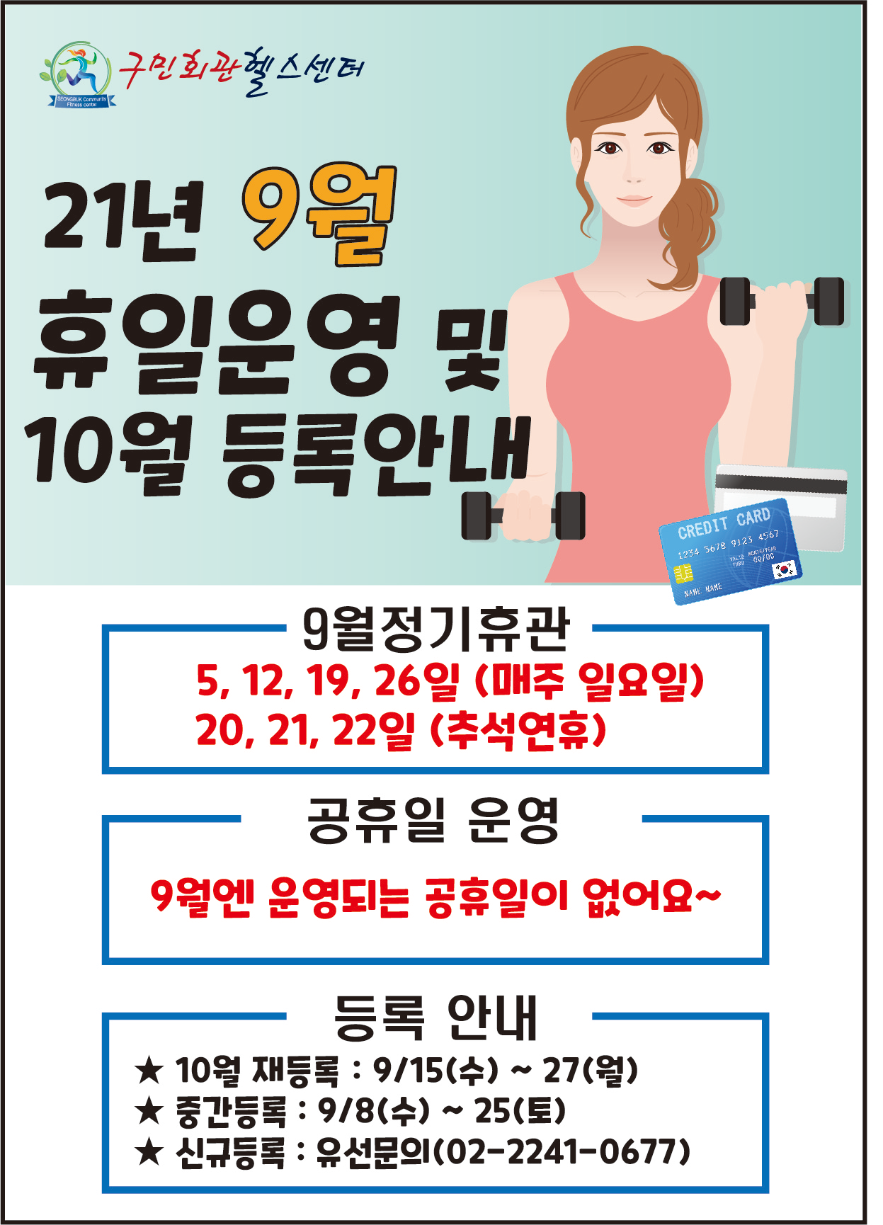 구민회관헬스센터
21년 9월
휴일운영 및 
10월 등록안내

[9월정기휴관]
5, 12, 19, 26일 (매주 일요일) 
20, 21, 22일 (추석연휴)
[공휴일 운영] 
9월엔 운영되는 공휴일이 없어요~
[등록 안내] 
★ 10월 재등록 : 9/15(수) ~ 27(월) 
★ 중간등록 : 9/8(수) ~ 25(토) 
★ 신규등록 : 유선문의(02-2241-0677)
