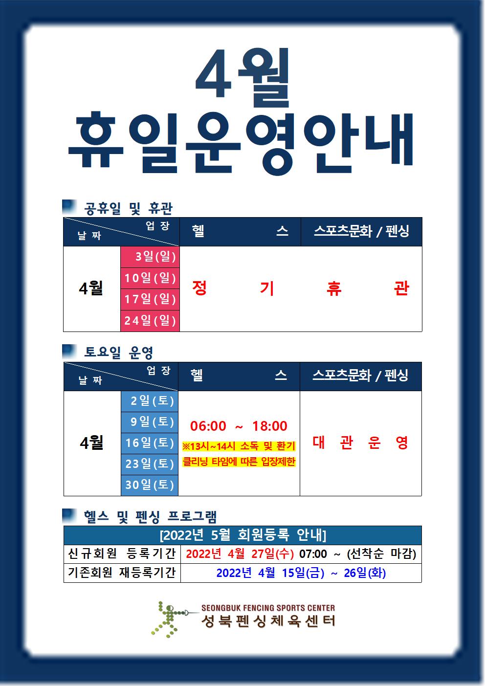 4월휴일운영 안내

○공휴일 및 휴관
업장 | 헬스 | 스포츠문화/펜싱
4월| 
3일(일),10일(일),17일(일),24일(일) | 매주 일요일 정기휴관,

○ 토요일 운영
업장 | 헬스 | 스포츠문화/펜싱
4월| 
2일(토) / 9일(토) / 16(토) / 23일(토) / 30일(토)
헬스 | 06:00~18:00  ※13시~14시 소독/환기 클리닝타임에 따른 입장제한
스포츠문화/펜싱 | 대관운영

○ 헬스 및 펜싱 프로그램
2022년 5월 회원등록 안내
신규회원 등록기간 : 2022년 4월27일(수) 07:00 ~ 선착순 마감
기존회원 재등록기간 : 2022년 4월15일(금) ~ 26일(화)

성북펜싱체육센터