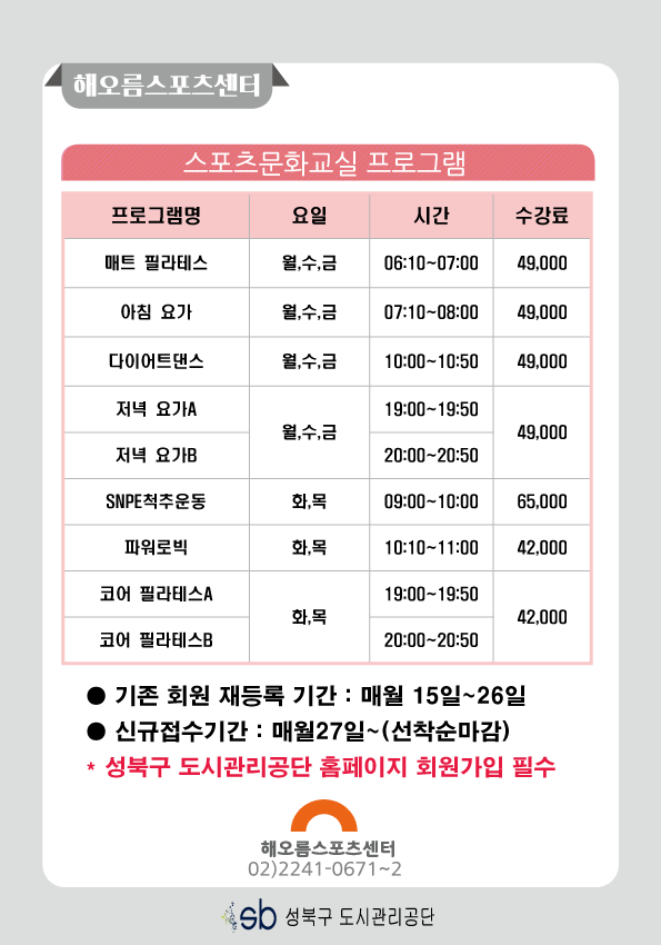 해오름스포츠센터

스포츠문화교실 프로그램
프로그램명 | 요일 | 시간 | 수강료
매트 필라테스 | 월,수,금 | 06:10-07:00 | 49000
아침 요가 | 월,수,금 | 07:10-08:00 | 49000
다이어트댄스 | 월,수,금 | 10:00-10:50 | 49000
저녁 요가A | 월,수,금 | 19:00-19:50 | 49000
저녁 요가B | 월,수,금 | 20:00-20:50 | 49000
SNPE척추운동 | 화,목 | 09:00-10:00 | 65000
파워로빅 | 화,목 | 10:10-11:00 | 42000
코어필라테스A | 화,목 | 19:00-19:50 | 42000
코어 필라테스B | 화,목 | 20:00-20:50 | 42000

기존 회원 재등록 기간: 매월 15일~26일 
신규접수기간:
* 성북구도시관리공단 홈페이지 회원가입 필수
해오름스포츠센터 02)2241-0671~2
