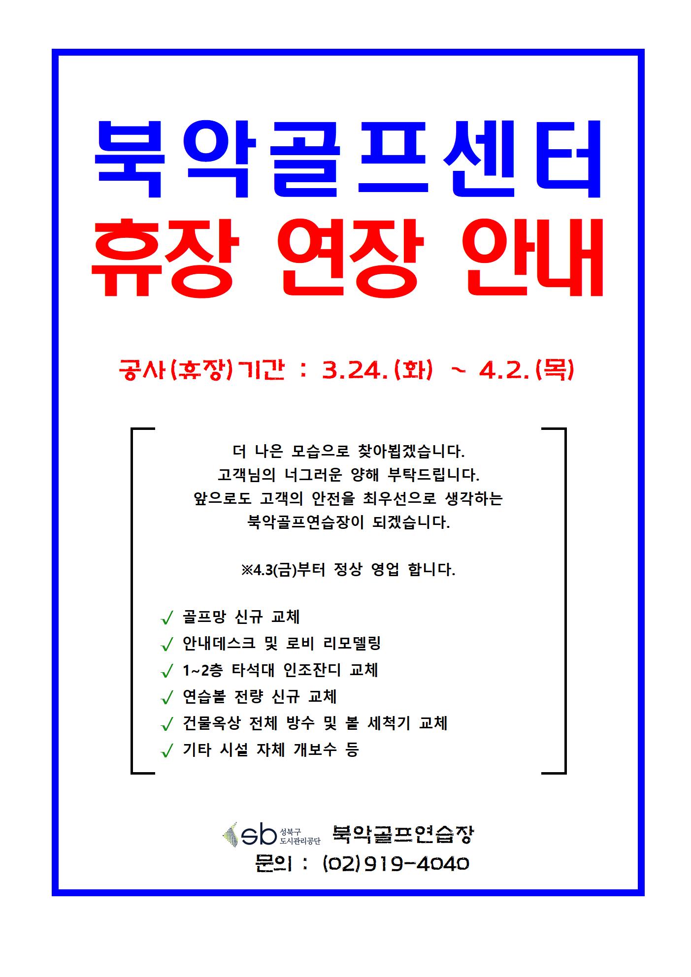 북악골프연습장 휴장(공가) 연장 안내
북악골프센터 휴장 연장 안내
공사(휴장)기간 : 3.24.(화) ~ 4.2.(목)
더 나은 모습으로 찾아뵙겠습니다.
고객님의 너그러운 양해 부탁드립니다.
앞으로도 고객의 안전을 최우선으로 생각하는 북악골프연습장이 되겠습니다.
※4.3(금)부터 정상 영업 합니다.
골프망 신규 교체
안내데스크 및 로비 리모델링
1~2층 타석대 인조잔디 교체
연습볼 전량 신규 교체
건물옥상 전체 방수 및 볼 세척기 교체
기타 시설 자체 개보수 등
북악골프연습장
문의 : (02)919-4040