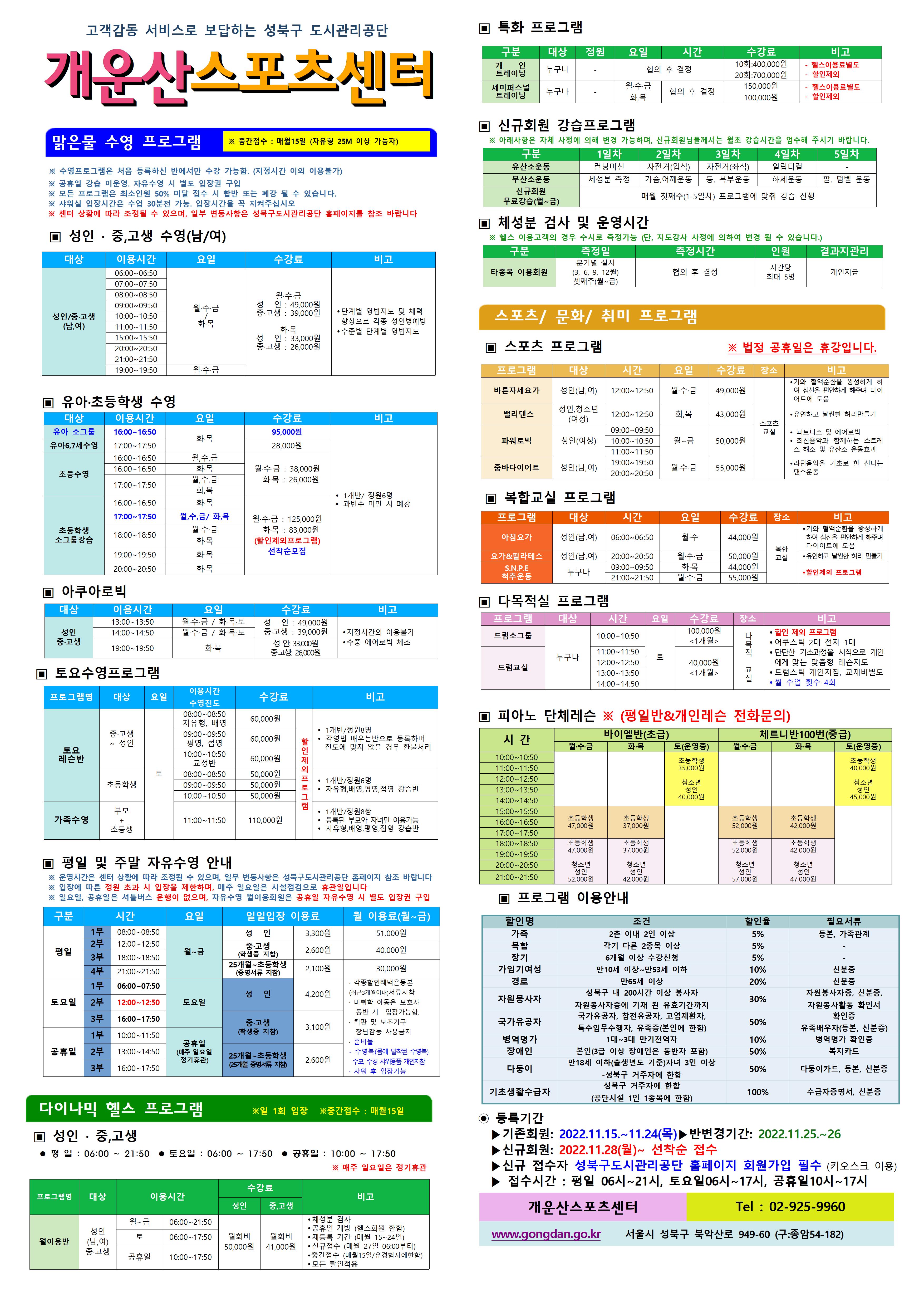 고객감동 서비스로 보답하는 성북구 도시관리공단
개운산스포츠 센터
맑은물 수영 프로그램
※ 중간접수 : 매월15일 (자유형 25M 이상 가능자)
※ 수영프로그램은 처음 등록하신 반에서만 수강 가능함. (지정시간 이외 이용불가)
※ 공휴일 강습 미운영. 자유수영 시 별도 입장권 구입
※ 모든 프로그램은 최소인원 50% 미달 접수 시 합반 또는 폐강 될 수 있습니다.
※ 샤워실 입장시간은 수업 30분전 가능. 입장시간을 꼭 지켜주십시오
※ 센터 상황에 따라 조정될 수 있으며, 일부 변동사항은 성북구도시관리공단 홈페이지를 참조 바랍니다
▣ 성 인 · 중,고생 수영(남/여)
대상 | 이용시간 | 요일 | 수강료 | 비고
성 인/중·고생(남,여) | 06:00~06:50 | 월·수·금/화목 | 월·수·금-성 인 : 49,000원,중·고생 : 39,000원 화·목-성 인 : 33,000원,중·고생 : 26,000원 | 단계별 영법지도 및 체력 향상으로 각종 성 인병예방,수준별 단계별 영법지도
성 인/중·고생(남,여) | 07:00~07:50 | 월·수·금/화목 | 월·수·금-성 인 : 49,000원,중·고생 : 39,000원 화·목-성 인 : 33,000원,중·고생 : 26,000원 | 단계별 영법지도 및 체력 향상으로 각종 성 인병예방,수준별 단계별 영법지도
성 인/중·고생(남,여) | 08:00~08:50 | 월·수·금/화목 | 월·수·금-성 인 : 49,000원,중·고생 : 39,000원 화·목-성 인 : 33,000원,중·고생 : 26,000원 | 단계별 영법지도 및 체력 향상으로 각종 성 인병예방,수준별 단계별 영법지도
성 인/중·고생(남,여) | 09:00~09:50 | 월·수·금/화목 | 월·수·금-성 인 : 49,000원,중·고생 : 39,000원 화·목-성 인 : 33,000원,중·고생 : 26,000원 | 단계별 영법지도 및 체력 향상으로 각종 성 인병예방,수준별 단계별 영법지도
성 인/중·고생(남,여) | 10:00~10:50 | 월·수·금/화목 | 월·수·금-성 인 : 49,000원,중·고생 : 39,000원 화·목-성 인 : 33,000원,중·고생 : 26,000원 | 단계별 영법지도 및 체력 향상으로 각종 성 인병예방,수준별 단계별 영법지도
성 인/중·고생(남,여) | 11:00~11:50 | 월·수·금/화목 | 월·수·금-성 인 : 49,000원,중·고생 : 39,000원 화·목-성 인 : 33,000원,중·고생 : 26,000원 | 단계별 영법지도 및 체력 향상으로 각종 성 인병예방,수준별 단계별 영법지도
성 인/중·고생(남,여) | 15:00~15:50 | 월·수·금/화목 | 월·수·금-성 인 : 49,000원,중·고생 : 39,000원 화·목-성 인 : 33,000원,중·고생 : 26,000원 | 단계별 영법지도 및 체력 향상으로 각종 성 인병예방,수준별 단계별 영법지도
성 인/중·고생(남,여) | 20:00~20:50 | 월·수·금/화목 | 월·수·금-성 인 : 49,000원,중·고생 : 39,000원 화·목-성 인 : 33,000원,중·고생 : 26,000원 | 단계별 영법지도 및 체력 향상으로 각종 성 인병예방,수준별 단계별 영법지도
성 인/중·고생(남,여) | 21:00~21:50 | 월·수·금/화목 | 월·수·금-성 인 : 49,000원,중·고생 : 39,000원 화·목-성 인 : 33,000원,중·고생 : 26,000원 | 단계별 영법지도 및 체력 향상으로 각종 성 인병예방,수준별 단계별 영법지도
성 인/중·고생(남,여) | 19:00~19:50 | 월·수·금 | 월·수·금-성 인 : 49,000원,중·고생 : 39,000원 | 단계별 영법지도 및 체력 향상으로 각종 성 인병예방,수준별 단계별 영법지도
▣ 유아·초등학생 수영
대상 | 이용시간 | 요일 | 수강료 | 비고
유아6,7세수영 | 17:00~17:50 | 화·목 | 28,000원 | 과반수 미만시 폐강
초등수영 | 16:00~16:50 | 월,수,금 | 월·수·금 : 38,000원,화·목 : 26,000원 | 과반수 미만시 폐강
초등수영 | 16:00~16:50 | 화·목 | 월·수·금 : 38,000원,화·목 : 26,000원 | 과반수 미만시 폐강
초등수영 | 17:00~17:50 | 월,수,금 | 월·수·금 : 38,000원,화·목 : 26,000원 | 과반수 미만시 폐강
초등수영 | 17:00~17:50 | 화,목 | 월·수·금 : 38,000원,화·목 : 26,000원 | 과반수 미만시 폐강
초등학생 소그룹강습 | 16:00~16:50 | 화·목 (선착순) | 월·수·금 : 125,000원,화·목 : 83,000원(할인제외프로그램) | 1개반/정원6명
초등학생 소그룹강습 | 18:00~18:50 | 월·수·금 (선착순) | 월·수·금 : 125,000원,화·목 : 83,000원(할인제외프로그램) | 1개반/정원6명
초등학생 소그룹강습 | 18:00~18:50 | 화·목 | 월·수·금 : 125,000원,화·목 : 83,000원(할인제외프로그램) | 1개반/정원6명
초등학생 소그룹강습 | 19:00~19:50 | 화·목(선착순) | 월·수·금 : 125,000원,화·목 : 83,000원(할인제외프로그램) | 1개반/정원6명
초등학생 소그룹강습 | 20:00~20:50 | 화·목(선착순) | 월·수·금 : 125,000원,화·목 : 83,000원(할인제외프로그램) | 1개반/정원6명
▣ 아쿠아로빅
대상 | 이용시간 | 요일 | 수강료 | 비고
성 인/중·고생 | 13:00~13:50 | 월·수·금 / 화·목·토 | 성 인 : 49,000원,중·고생 : 39,000원 | 지정시간외 이용불가,수중 에어로빅 체조
성 인/중·고생 | 14:00~14:50 | 월·수·금 / 화·목·토 | 성 인 : 49,000원,중·고생 : 39,000원 | 지정시간외 이용불가,수중 에어로빅 체조
성 인/중·고생 | 19:00~19:50 | 화·목 | 성 인: 33,000원,중·고생: 26,000원 | 지정시간외 이용불가,수중 에어로빅 체조
▣ 토요수영프로그램
프로그램명 | 대상 | 요일 | 이용시간수영진도 | 수강료 | 비고
토요 레슨반 | 중·고생~ 성 인 | 토 | 08:00~08:50(자유형, 배영) | 60,000원(할인제외프로그램) | 1개반/정원8명,각영법 배우는반으로 등록하며 진도에 맞지 않을 경우 환불처리
토요 레슨반 | 중·고생~ 성 인 | 토 | 09:00~09:50(평영, 접영) | 60,000원(할인제외프로그램) | 1개반/정원8명,각영법 배우는반으로 등록하며 진도에 맞지 않을 경우 환불처리
토요 레슨반 | 중·고생~ 성 인 | 토 | 10:00~10:50(교정반) | 60,000원(할인제외프로그램) | 1개반/정원8명,각영법 배우는반으로 등록하며 진도에 맞지 않을 경우 환불처리
토요 레슨반 | 초등학생 | 토 | 08:00~08:50 | 50,000원(할인제외프로그램) | 1개반/정원6명,자유형,배영,평영,접영 강습반
토요 레슨반 | 초등학생 | 토 | 09:00~09:50 | 50,000원(할인제외프로그램) | 1개반/정원6명,자유형,배영,평영,접영 강습반
토요 레슨반 | 초등학생 | 토 | 10:00~10:50 | 50,000원(할인제외프로그램) | 1개반/정원6명,자유형,배영,평영,접영 강습반
가족수영 | 부모 + 초등생 | 토 | 11:00~11:50 | 110,000원(할인제외프로그램) | 1개반/정원8쌍,등록된 부모와 자녀만 이용가능,자유형,배영,평영,접영 강습반
▣ 평일 및 주말 자유수영 안내
※ 운영시간은 센터 상황에 따라 조정될 수 있으며, 일부 변동사항은 성북구도시관리공단 홈페이지 참조 바랍니다
※ 입장에 따른 정원 초과 시 입장을 제한하며, 매주 일요일은 시설점검으로 휴관일입니다
구분 | 시간 | | 요일 | 일일입장 이용료 | 월 이용료(월~금)
평일 | 1부 | 08:00~08:50 | 월~금 | 성 인:3,300원,중·고생(학생증 지참):2,600원,25개월~초등학생(증명서류 지참):2,100원 | 성 인:51,00원,중·고생(학생증 지참):40,000원,25개월~초등학생(증명서류 지참):30,000원
평일 | 2부 | 12:00~12:50 | 월~금 | 성 인:3,300원,중·고생(학생증 지참):2,600원,25개월~초등학생(증명서류 지참):2,100원 | 성 인:3,300원,중·고생(학생증 지참):2,600원,25개월~초등학생(증명서류 지참):2,100원
평일 | 3부 | 18:00~18:50 | 월~금 | 성 인:3,300원,중·고생(학생증 지참):2,600원,25개월~초등학생(증명서류 지참):2,100원 | 성 인:3,300원,중·고생(학생증 지참):2,600원,25개월~초등학생(증명서류 지참):2,100원
평일 | 4부 | 21:00~21:50 | 월~금 | 성 인:3,300원,중·고생(학생증 지참):2,600원,25개월~초등학생(증명서류 지참):2,100원 | 성 인:3,300원,중·고생(학생증 지참):2,600원,25개월~초등학생(증명서류 지참):2,100원
토요일 | 1부 | 06:00~07:50 | 토요일 | 성 인:4,200원,중·고생(학생증 지참):3,100원,25개월~초등학생(증명서류 지참):2,600원 | · 각종할인혜택은등본(최근3개월이내)서류지참,· 미취학 아동은 보호자 동반 시 입장가능함.,· 킥판 및 보조 기구 장난감등 사용금지,· 준비물:수영복(몸에 밀착된 수영복),수모, 수경 샤워용품 개인지참,· 샤워 후 입장가능
토요일 | 2부 | 12:00~12:50 | 토요일 | 성 인:4,200원,중·고생(학생증 지참):3,100원,25개월~초등학생(증명서류 지참):2,600원 |
토요일 | 3부 | 16:00~17:50 | 토요일 | 성 인:4,200원,중·고생(학생증 지참):3,100원,25개월~초등학생(증명서류 지참):2,600원 |
공휴일 | 1부 | 10:00~11:50 | 공휴일(매주 일요일 정기휴관) | 성 인:4,200원,중·고생(학생증 지참):3,100원,25개월~초등학생(증명서류 지참):2,600원 |
공휴일 | 2부 | 13:00~14:50 | 공휴일(매주 일요일 정기휴관) | 성 인:4,200원,중·고생(학생증 지참):3,100원,25개월~초등학생(증명서류 지참):2,600원 |
공휴일 | 3부 | 16:00~17:50 | 공휴일(매주 일요일 정기휴관) | 성 인:4,200원,중·고생(학생증 지참):3,100원,25개월~초등학생(증명서류 지참):2,600원 |
※ 일요일, 공휴일은 셔틀버스 운행이 없으며, 자유수영 월이용회원은 공휴일 자유수영 시 별도 입장권 구입
다이나믹 헬스 프로그램 ※일 1회 입장 ※중간접수 : 매월15일
▣ 성 인 · 중,고생
평 일 : 06:00 ~ 21:50 토요일 : 06:00 ~ 17:50 공휴일 : 10:00 ~ 17:50
※ 매주 일요일은 정기휴관
프로그램명 | 대상 | 이용시간 | | 수강료(성 인) | 수강료(중,고생) | 비고
월이용반 | 성 인(남,여)/중·고생 | 월~금 | 06:00~21:50 | 월회비:50,000원 | 월회비:41,000원 | ● 체성분 검사 , ● 공휴일 개방 (헬스회원 한함) , ● 재등록 기간 (매월 15~24일) , ● 신규접수 (매월 27일 06:00부터) , ● 중간접수 (매월15일/유경험자에한함) , ● 모든 할인적용
월이용반 | 성 인(남,여)/중·고생 | 토 | 06:00~17:50 | 월회비:50,000원 | 월회비:41,000원 | ● 체성분 검사 , ● 공휴일 개방 (헬스회원 한함) , ● 재등록 기간 (매월 15~24일) , ● 신규접수 (매월 27일 06:00부터) , ● 중간접수 (매월15일/유경험자에한함) , ● 모든 할인적용
월이용반 | 성 인(남,여)/중·고생 | 공휴일 | 10:00~17:50 | 월회비:50,000원 | 월회비:41,000원 | ● 체성분 검사 , ● 공휴일 개방 (헬스회원 한함) , ● 재등록 기간 (매월 15~24일) , ● 신규접수 (매월 27일 06:00부터) , ● 중간접수 (매월15일/유경험자에한함) , ● 모든 할인적용
개운산스포츠센터(Tel : 02-925-9960)
▣ 특화 프로그램
구분 | 대상 | 정원 | 요일 | 시간 | 수강료 | 비고
개인 트레이닝 | 누구나 | - | - | 협의 후 결정 | 10회:400,000원 | - 헬스이용료별도,할인제외
개인 트레이닝 | 누구나 | - | - | 협의 후 결정 | 20회:700,000원 | - 헬스이용료별도,할인제외
세미퍼스널트레이닝 | 누구나 | - | 월·수·금 | 협의 후 결정 | 150,000원 | - 헬스이용료별도,할인제외
세미퍼스널트레이닝 | 누구나 | - | 화,목 | 협의 후 결정 | 100,000원 | - 헬스이용료별도,할인제외
▣ 신규회원 강습프로그램
구분 | 1일차 | 2일차 | 3일차 | 4일차 | 5일차
유산소운동 | 런닝머신 | 자전거(입식) | 자전거(좌식) | 일립티컬 | -
무산소운동 | 체성분 측정 | 가슴,어깨운동 | 등, 복부운동 | 하체운동 | 팔, 덤벨 운동
신규회원 무료강습(월~금) | 매월 첫째주(1-5일차) 프로그램에 맞춰 강습 진행
※ 아래사항은 자체 사정에 의해 변경 가능하며, 신규회원님들께서는 월초 강습시간을 엄수해 주시기 바랍니다.
▣ 체성분 검사 및 운영시간
구분 | 측정일 | 측정시간 | 인원 | 결과지관리
타종목 이용회원 | 분기별 실시(3, 6, 9, 12월),셋째주(월~금) | 협의 후 결정 | 시간당 최대 5명 | 개인지급
※ 헬스 이용고객의 경우 수시로 측정가능 (단, 지도강사 사정에 의하여 변경 될 수 있습니다.)
스포츠/문화/취미 프로그램
▣ 스포츠 프로그램 ※ 법정 공휴일은 휴강입니다.
프로그램 | 대상 | 시간 | 요일 | 수강료 | 장소 | 비고
바른자세요가 | 성 인(남,여) | 12:00~12:50 | 월·수·금 | 49,000원 | 스포츠교실 | ● 기와 혈액순환을 왕성하게 하여 심신을 편안하게 해주며 다이어트에 도움
밸리댄스 | 성 인,청소년(여성) | 12:00~12:50 | 화,목 | 43,000원 | 스포츠교실 | 유연하고 날씬한 허리만들기
파워로빅 | 성 인(여성) | 09:00~09:50 | 월~금 | 50,000원 | 스포츠교실 | 피트니스 및 에어로빅,최신음악과 함께하는 스트레스 해소 및 유산소 운동효과
파워로빅 | 성 인(여성) | 10:00~10:50 | 월~금 | 50,000원 | 스포츠교실 | 피트니스 및 에어로빅,최신음악과 함께하는 스트레스 해소 및 유산소 운동효과
파워로빅 | 성 인(여성) | 11:00~11:50 | 월~금 | 50,000원 | 스포츠교실 | 피트니스 및 에어로빅,최신음악과 함께하는 스트레스 해소 및 유산소 운동효과
줌바다이어트 | 성 인(남,여) | 19:00~19:50 | 월·수·금 | 55,000원 | 스포츠교실 | ● 라틴음악을 기초로 한 신나는 댄스운동
줌바다이어트 | 성 인(남,여) | 20:00~20:50 | 월·수·금 | 55,000원 | 스포츠교실 | ● 라틴음악을 기초로 한 신나는 댄스운동
▣ 복합교실 프로그램
프로그램 | 대상 | 시간 | 요일 | 수강료 | 장소 | 비고
아침요가 | 성 인(남,여) | 06:00~06:50 | 월·수 | 44,000원 | 복합교실 | 기와 혈액순환을 왕성하게 하여 심신을 편안하게 해주며 다이어트에 도움
요가&필라테스 | 성 인(남,여) | 20:00~20:50 | 월·수·금 | 50,000원 | 복합교실 | 유연하고 날씬한 허리 만들기
S.N.P.E 척추운동 | 누구나 | 09:00~09:50 | 화·목 | 44,000원 | 복합교실 | 할인제외 프로그램
S.N.P.E 척추운동 | 누구나 | 21:00~21:50 | 월·수·금 | 55,000원 | 복합교실 | 할인제외 프로그램
▣ 다목적실 프로그램
프로그램 | 대상 | 시간 | 요일 | 수강료 | 장소 | 비고
드럼소그룹 | 누구나 | 10:00~10:50 | 토 | 100,000원<1개월> | 다목적 교실 | ● 할인 제외 프로그램 , ● 어쿠스틱 2대 전자 1대 , ● 탄탄한 기초과정을 시작으로 개인에게 맞는 맞춤형 레슨지도 , ● 드럼스틱 개인지참, 교재비별도 , ● 월 수업 횟수 4회
드럼교실 | 누구나 | 11:00~11:50 | 토 | 40,000원<1개월> | 다목적 교실 | ● 할인 제외 프로그램 , ● 어쿠스틱 2대 전자 1대 , ● 탄탄한 기초과정을 시작으로 개인에게 맞는 맞춤형 레슨지도 , ● 드럼스틱 개인지참, 교재비별도 , ● 월 수업 횟수 4회
드럼교실 | 누구나 | 12:00~12:50 | 토 | 40,000원<1개월> | 다목적 교실 | ● 할인 제외 프로그램 , ● 어쿠스틱 2대 전자 1대 , ● 탄탄한 기초과정을 시작으로 개인에게 맞는 맞춤형 레슨지도 , ● 드럼스틱 개인지참, 교재비별도 , ● 월 수업 횟수 4회
드럼교실 | 누구나 | 13:00~13:50 | 토 | 40,000원<1개월> | 다목적 교실 | ● 할인 제외 프로그램 , ● 어쿠스틱 2대 전자 1대 , ● 탄탄한 기초과정을 시작으로 개인에게 맞는 맞춤형 레슨지도 , ● 드럼스틱 개인지참, 교재비별도 , ● 월 수업 횟수 4회
드럼교실 | 누구나 | 14:00~14:50 | 토 | 40,000원<1개월> | 다목적 교실 | ● 할인 제외 프로그램 , ● 어쿠스틱 2대 전자 1대 , ● 탄탄한 기초과정을 시작으로 개인에게 맞는 맞춤형 레슨지도 , ● 드럼스틱 개인지참, 교재비별도 , ● 월 수업 횟수 4회
▣ 피아노 단체레슨 ※ (평일반&개인레슨 전화문의)
시 간 | 바이엘반(초급)월·수·금 | 바이엘반(초급)화·목 | 바이엘반(초급)토(운영중) | 체르니반100번(중급)월·수·금 | 체르니반100번(중급)화·목 | 체르니반100번(중급)토(운영중)
10:00~10:50 | - | - | 초등학생:35,000원,청소년/성 인:40,000원 | - | - | 초등학생:40,000원,청소년/성 인:45,000원
11:00~11:50 | - | - | 초등학생:35,000원,청소년/성 인:40,000원 | - | - | 초등학생:40,000원,청소년/성 인:45,000원
12:00~12:50 | - | - | 초등학생:35,000원,청소년/성 인:40,000원 | - | - | 초등학생:40,000원,청소년/성 인:45,000원
13:00~13:50 | - | - | 초등학생:35,000원,청소년/성 인:40,000원 | - | - | 초등학생:40,000원,청소년/성 인:45,000원
14:00~14:50 | - | - | 초등학생:35,000원,청소년/성 인:40,000원 | - | - | 초등학생:40,000원,청소년/성 인:45,000원
15:00~15:50 | 초등학생:47,000원 | 초등학생:37,000원 | - | 초등학생:52,000원 | 초등학생:42,000원 | -
16:00~16:50 | 초등학생:47,000원 | 초등학생:37,000원 | - | 초등학생:52,000원 | 초등학생:42,000원 | -
17:00~17:50 | 초등학생:47,000원 | 초등학생:37,000원 | - | 초등학생:52,000원 | 초등학생:42,000원 | -
18:00~18:50 | 초등학생:47,000원,청소년/성 인:52,000원 | 초등학생:37,000원,청소년/성 인:42,000원 | - | 초등학생:52,000원,청소년/성 인:57,000원 | 초등학생:42,000원,청소년/성 인:47,000원 | -
19:00~19:50 | 초등학생:47,000원,청소년/성 인:52,000원 | 초등학생:37,000원,청소년/성 인:42,000원 | - | 초등학생:52,000원,청소년/성 인:57,000원 | 초등학생:42,000원,청소년/성 인:47,000원 | -
20:00~20:50 | 초등학생:47,000원,청소년/성 인:52,000원 | 초등학생:37,000원,청소년/성 인:42,000원 | - | 초등학생:52,000원,청소년/성 인:57,000원 | 초등학생:42,000원,청소년/성 인:47,000원 | -
21:00~21:50 | 초등학생:47,000원,청소년/성 인:52,000원 | 초등학생:37,000원,청소년/성 인:42,000원 | - | 초등학생:52,000원,청소년/성 인:57,000원 | 초등학생:42,000원,청소년/성 인:47,000원 | -
▣ 프로그램 이용안내
할인명 | 조건 | 할인율 | 필요서류
가족 | 2촌 이내 2인 이상 | 5% | 등본, 가족관계
복합 | 각기 다른 2종목 이상 | 5% | -
장기 | 6개월 이상 수강신청 | 5% | -
가임기여성 | 만10세 이상~만53세 이하 | 10% | 신분증
경로 | 만65세 이상 | 20% | 신분증
자원봉사자 | 성북구 내 200시간 이상 봉사자 자원봉사자증에 기재 된 유효기간까지 | 30% | 자원봉사자증, 신분증, 자원봉사활동 확인서
국가유공자 | 국가유공자, 참전유공자, 고엽제환자, 특수임무수행자, 유족증(본인에 한함) | 0% | 확인증,유족배우자(등본, 신분증)
병역명가 | 1대~3대 만기전역자 | 10% | 병역명가 확인증
장애인 | 본인(3급 이상 장애인은 동반자 포함) | 50% | 복지카드
다둥이 | 만18세 이하(출생년도 기준)자녀 3인 이상 -성북구 거주자에 한함 | 50% | 다둥이카드, 등본, 신분증
기초생활수급자 | 성북구 거주자에 한함(공단시설 1인 1종목에 한함) | 100% | 수급자증명서, 신분증
◉ 등록기간
▶기존회원: 2022.11.15.~11.24(목)▶반변경기간: 2022.11.25.~26
▶신규회원: 2022.11.28(월)~ 선착순 접수
▶신규 접수자 성북구도시관리공단 홈페이지 회원가입 필수 (키오스크 이용)
▶ 접수시간 : 평일 06시~21시, 토요일06시~17시, 공휴일10시~17시
개운산스포츠센터(Tel : 02-925-9960)