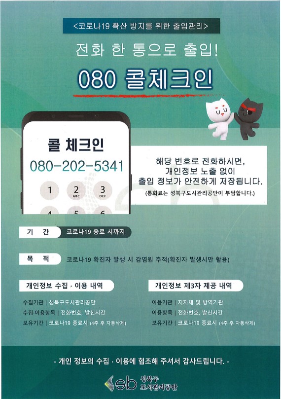 <코로나19 확산 방지를 위한 출입관리>
전화 한 통으로 출입! 
080 콜체크인

콜 체크인 080-202-5341 
해당 번호로 전화하시면,
개인정보 노출 없이 
출입 정보가 안전하게 저장됩니다. 
(통화료는 성북구도시관리공단이 부담합니다.)

기간: 코로나19 종료 시까지
목적: 코로나19 확진자 발생 시 감염원 추적 (확진자 발생시만 활용)

개인정보 수집 · 이용 내역
수집기관 | 성북구도시관리공단 
수집·이용항목 | 전화번호, 발신시간 
보유기간|  코로나 19 종료시 (4주 후 자동삭제)

개인정보 제3자 제공 내역
이용기관 | 지자체 및 방역기관 
이용 항목 | 전화번호, 발신시간 
보유기간 | 코로나19 종료시 (4주 후 자동삭제)

- 개인 정보의 수집 · 이용에 협조해 주셔서 감사드립니다. -
성북구 도시관리공단
