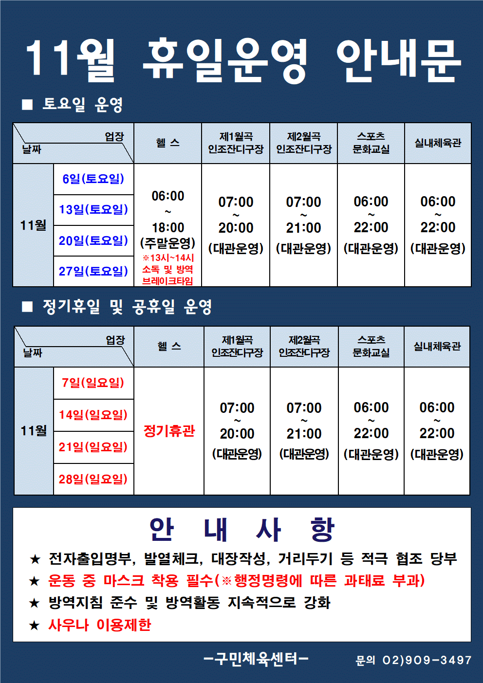 11월 휴일운영 안내문
토요일 운영
날짜 11월 6일 토요일 헬스 06:00 ~ 18:00(주말운영) 13시~ 14시 소독 및 방역브레이크타임 제1월곡인조잔디 구장 07:00 ~ 20:00 (대관운영) 제2월곡 인조잔디구장 07:00 ~ 21:00(대관운영) 스포츠문화교실 06:00 ~ 22:00 (대관운영)
실내체육관 06:00 ~ 22:00(대관운영)
날짜 11월 13일 토요일 헬스 06:00 ~ 18:00(주말운영) 13시~ 14시 소독 및 방역브레이크타임 제1월곡인조잔디 구장 07:00 ~ 20:00 (대관운영) 제2월곡 인조잔디구장 07:00 ~ 21:00(대관운영) 스포츠문화교실 06:00 ~ 22:00 (대관운영)
실내체육관 06:00 ~ 22:00(대관운영)
날짜 11월 20일 토요일 헬스 06:00 ~ 18:00(주말운영) 13시~ 14시 소독 및 방역브레이크타임 제1월곡인조잔디 구장 07:00 ~ 20:00 (대관운영) 제2월곡 인조잔디구장 07:00 ~ 21:00(대관운영) 스포츠문화교실 06:00 ~ 22:00 (대관운영)
실내체육관 06:00 ~ 22:00(대관운영)
날짜 11월  27일 토요일 헬스 06:00 ~ 18:00(주말운영) 13시~ 14시 소독 및 방역브레이크타임 제1월곡인조잔디 구장 07:00 ~ 20:00 (대관운영) 제2월곡 인조잔디구장 07:00 ~ 21:00(대관운영) 스포츠문화교실 06:00 ~ 22:00 (대관운영)
실내체육관 06:00 ~ 22:00(대관운영)
정기휴일 및 공휴일 운영
날짜 11월 7일 일요일 헬스 정기휴관 13시~ 14시 소독 및 방역브레이크타임 제1월곡인조잔디 구장 07:00 ~ 20:00 (대관운영) 제2월곡 인조잔디구장 07:00 ~ 21:00(대관운영) 스포츠문화교실 06:00 ~ 22:00 (대관운영)
실내체육관 06:00 ~ 22:00(대관운영)
날짜 11월 14일 일요일 헬스 정기휴관 13시~ 14시 소독 및 방역브레이크타임 제1월곡인조잔디 구장 07:00 ~ 20:00 (대관운영) 제2월곡 인조잔디구장 07:00 ~ 21:00(대관운영) 스포츠문화교실 06:00 ~ 22:00 (대관운영)
실내체육관 06:00 ~ 22:00(대관운영)
날짜 11월 21일 일요일 헬스 정기휴관 13시~ 14시 소독 및 방역브레이크타임 제1월곡인조잔디 구장 07:00 ~ 20:00 (대관운영) 제2월곡 인조잔디구장 07:00 ~ 21:00(대관운영) 스포츠문화교실 06:00 ~ 22:00 (대관운영)
실내체육관 06:00 ~ 22:00(대관운영)
날짜 11월 28일 일요일 헬스 정기휴관 13시~ 14시 소독 및 방역브레이크타임 제1월곡인조잔디 구장 07:00 ~ 20:00 (대관운영) 제2월곡 인조잔디구장 07:00 ~ 21:00(대관운영) 스포츠문화교실 06:00 ~ 22:00 (대관운영)
실내체육관 06:00 ~ 22:00(대관운영)
안내사항
전자출입명부, 발열체크,대장작성, 거리두기 등 적극 협조 당부
운동 중 마스크 착용 필수 행정명령에 따른 과태료 부과
방역지침 준수 및 방역활동 지속적으로 강화
사우나 이용제한
구민체육센터 문의 02-909-3497