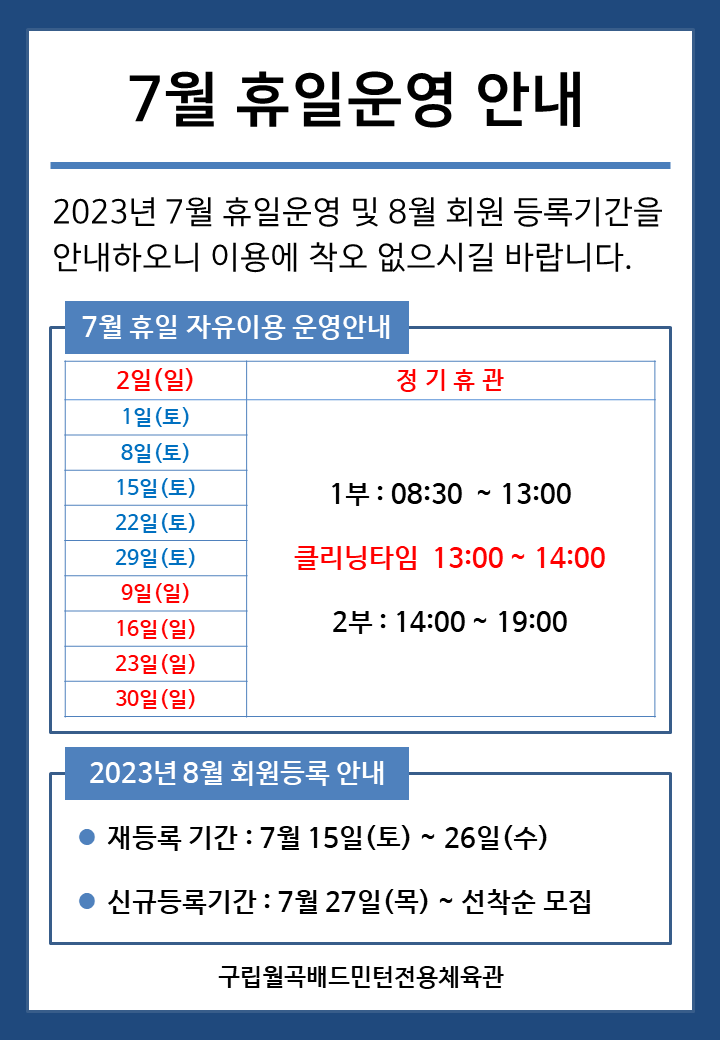 7월 휴일운영안내
2023년 7월 휴일운영 및 8월 회원 등록기간을 안내하오니 이용에 착오 없으시길 바랍니다.

■ 7월 휴일 자유이용 운영안내
○ 7월2일(일) - 정기휴관
○ 7월1일(토), 7월8일(토), 7월15일(토), 7월22일(토), 7월29일(토) - 1부 : 08:30~13:00, - 클리닝타임 : 13:00~14:00, - 2부 : 14:00~19:00
○ 7월9일(일), 7월16일(일), 7월23일(일), 7월30일(일) - 1부 : 08:30~13:00, - 클리닝타임 : 13:00~14:00, - 2부 : 14:00~19:00


■ 2023년 8월 회원등록 안내
○ 재등록 기간 : 7월 15일(토) ~ 26일(수)
​○ 신규등록기간 : 7월 27일(목) ~ 선착순 모집

구립월곡배드민턴전용체육관