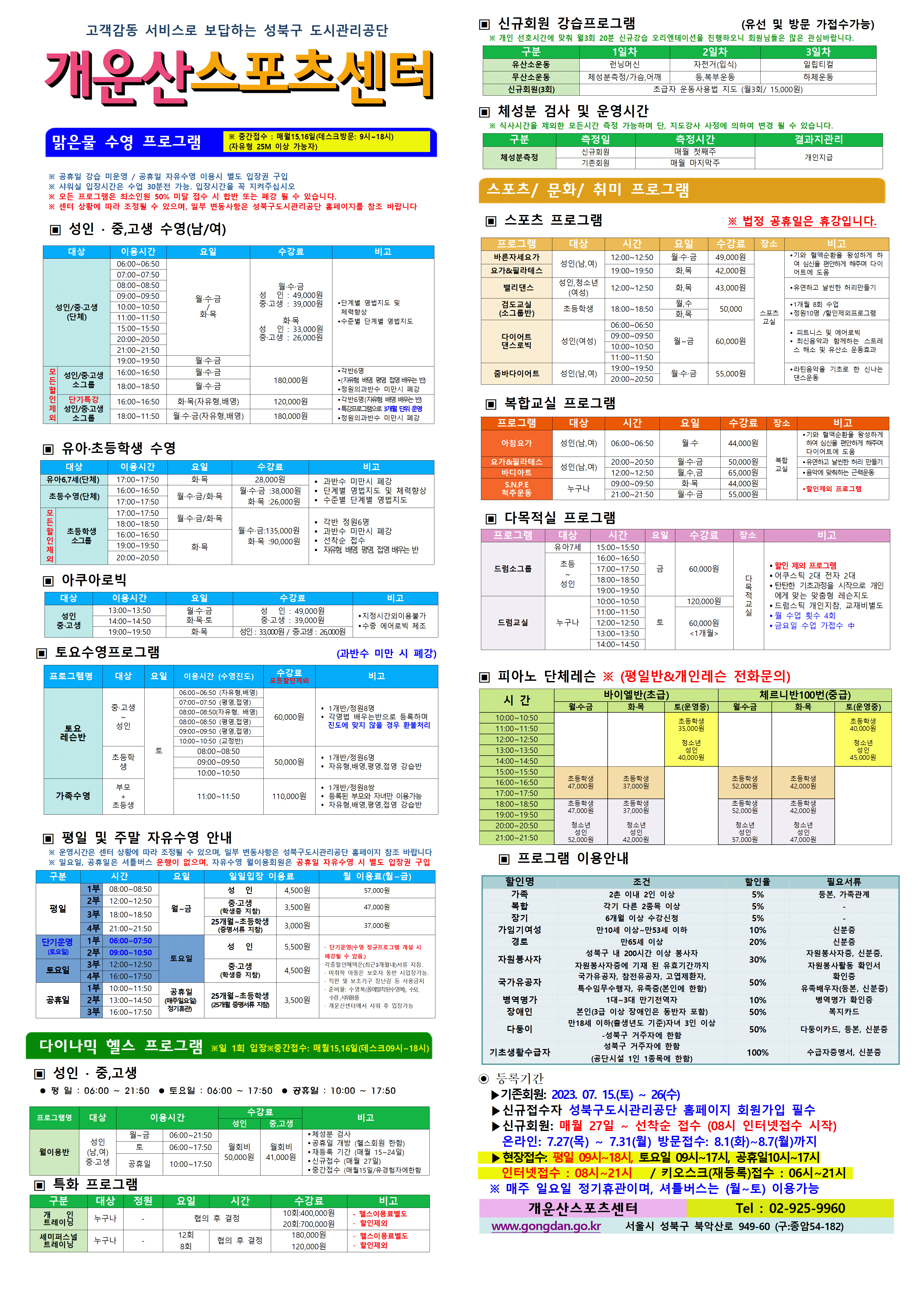 고객감동 서비스로 보답하는 성북구 도시관리공단
개운산스포츠 센터
맑은물 수영 프로그램
※ 중간접수 : 매월15일,16일 (데스크방문: 9시~18시) (자유형 25M 이상 가능자) 
  
※ 공휴일 강습 미운영 / 공휴일 자유수영 시 별도 입장권 구입 
※ 샤워실 입장시간은 수업 30분전 가능. 입장시간을 꼭 지켜주십시오
※ 모든 프로그램은 최소인원 50% 미달 접수 시 합반 또는 폐강 될 수 있습니다. 
※ 센터 상황에 따라 조정될 수 있으며, 일부 변동사항은 성북구도시관리공단 홈페이지를 참조 바랍니다

▣ 성 인 · 중,고생 수영(남/여)
대상 | 이용시간 | 요일 | 수강료 | 비고
성 인/중·고생(단체) | 06:00~06:50 | 월·수·금/화·목 | 월·수·금-성 인 : 49,000원,중·고생 : 39,000원 화·목-성 인 : 33,000원,중·고생 : 26,000원 | 단계별 영법지도 및 체력 향상, 수준별 단계별 영법지도
성 인/중·고생(단체) | 07:00~07:50 | 월·수·금/화·목 | 월·수·금-성 인 : 49,000원,중·고생 : 39,000원 화·목-성 인 : 33,000원,중·고생 : 26,000원 | 단계별 영법지도 및 체력 향상, 수준별 단계별 영법지도
성 인/중·고생(단체) | 08:00~08:50 | 월·수·금/화·목 | 월·수·금-성 인 : 49,000원,중·고생 : 39,000원 화·목-성 인 : 33,000원,중·고생 : 26,000원 | 단계별 영법지도 및 체력 향상, 수준별 단계별 영법지도
성 인/중·고생(단체) | 09:00~09:50 | 월·수·금/화·목 | 월·수·금-성 인 : 49,000원,중·고생 : 39,000원 화·목-성 인 : 33,000원,중·고생 : 26,000원 | 단계별 영법지도 및 체력 향상, 수준별 단계별 영법지도
성 인/중·고생(단체) | 10:00~10:50 | 월·수·금/화·목 | 월·수·금-성 인 : 49,000원,중·고생 : 39,000원 화·목-성 인 : 33,000원,중·고생 : 26,000원 | 단계별 영법지도 및 체력 향상, 수준별 단계별 영법지도
성 인/중·고생(단체) | 11:00~11:50 | 월·수·금/화·목 | 월·수·금-성 인 : 49,000원,중·고생 : 39,000원 화·목-성 인 : 33,000원,중·고생 : 26,000원 | 단계별 영법지도 및 체력 향상, 수준별 단계별 영법지도
성 인/중·고생(단체) | 15:00~15:50 | 월·수·금/화·목 | 월·수·금-성 인 : 49,000원,중·고생 : 39,000원 화·목-성 인 : 33,000원,중·고생 : 26,000원 | 단계별 영법지도 및 체력 향상, 수준별 단계별 영법지도
성 인/중·고생(단체) | 20:00~20:50 | 월·수·금/화·목 | 월·수·금-성 인 : 49,000원,중·고생 : 39,000원 화·목-성 인 : 33,000원,중·고생 : 26,000원 | 단계별 영법지도 및 체력 향상, 수준별 단계별 영법지도
성 인/중·고생(단체) | 21:00~21:50 | 월·수·금/화·목 | 월·수·금-성 인 : 49,000원,중·고생 : 39,000원 화·목-성 인 : 33,000원,중·고생 : 26,000원 | 단계별 영법지도 및 체력 향상, 수준별 단계별 영법지도
성 인/중·고생(단체) | 19:00~19:50 | 월·수·금 | 월·수·금-성 인 : 49,000원,중·고생 : 39,000원 | 단계별 영법지도 및 체력 향상, 수준별 단계별 영법지도
성 인/중·고생(남,여)소그룹(모든할인제외) | 16:00~16:50 | 월·수·금 | 180,000원 | 각반6명(자유형 배영 평영 접영 배우는 반), 정원의 과반수 미만시 폐강
성 인/중·고생(남,여)소그룹(모든할인제외) | 18:00~18:50 | 월·수·금 | 180,000원 | 각반6명(자유형 배영 평영 접영 배우는 반), 정원의 과반수 미만시 폐강
성 인/중·고생(남,여)소그룹 단기특강 (모든할인제외) | 16:00~16:50 | 화·목(자유형, 배영) | 120,000원 | 각반6명(자유형 배영 배우는 반), 특강프로그램으로 3개월 단위 운영, 정원의 과반수 미만시 폐강
성 인/중·고생(남,여)소그룹 단기특강 (모든할인제외) | 18:00~18:50 | 월·수·금(자유형, 배영) | 180,000원 | 각반6명(자유형 배영 배우는 반), 특강프로그램으로 3개월 단위 운영, 정원의 과반수 미만시 폐강



▣ 유아·초등학생 수영
대상 | 이용시간 | 요일 | 수강료 | 비고
유아6,7세(단체) | 17:00~17:50 | 화·목 | 화·목 : 28,000원 | 과반수 미만시 폐강, 단계별 영법지도 및 체력 향상, 수준별 단계별 영법지도
초등수영 | 16:00~16:50 | 월,수,금/화,목 | 월·수·금 : 38,000원,화·목 : 26,000원 | 과반수 미만시 폐강, 단계별 영법지도 및 체력 향상, 수준별 단계별 영법지도
초등수영 | 17:00~17:50 | 월,수,금/화,목 | 월·수·금 : 38,000원,화·목 : 26,000원 | 과반수 미만시 폐강, 단계별 영법지도 및 체력 향상, 수준별 단계별 영법지도
[모든할인제외]초등학생 소그룹강습 | 17:00~17:50 | 월·수·금 /화·목  | 월·수·금 : 135,000원,화·목 : 90,000원 | 각반 정원 6명,과반수 미만시 폐강,선착순접수,자유형 배영 평영 접영 배우는반 
[모든할인제외]초등학생 소그룹강습 | 18:00~18:50 | 월·수·금 /화·목  | 월·수·금 : 135,000원,화·목 : 90,000원 | 각반 정원 6명,과반수 미만시 폐강,선착순접수,자유형 배영 평영 접영 배우는반 
[모든할인제외]초등학생 소그룹강습 | 16:00~16:50 | 화·목  | 월·수·금 : 135,000원,화·목 : 90,000원 | 각반 정원 6명,과반수 미만시 폐강,선착순접수,자유형 배영 평영 접영 배우는반
[모든할인제외]초등학생 소그룹강습 | 19:00~19:50 | 화·목  | 월·수·금 : 135,000원,화·목 : 90,000원 | 각반 정원 6명,과반수 미만시 폐강,선착순접수,자유형 배영 평영 접영 배우는반
[모든할인제외]초등학생 소그룹강습 | 20:00~20:50 | 화·목  | 월·수·금 : 135,000원,화·목 : 90,000원 | 각반 정원 6명,과반수 미만시 폐강,선착순접수,자유형 배영 평영 접영 배우는반



▣ 아쿠아로빅 
대상 | 이용시간 | 요일 | 수강료 | 비고
성 인/중·고생 | 13:00~13:50 | 월·수·금 / 화·목·토 | 성 인 : 49,000원,중·고생 : 39,000원 | 지정시간외 이용불가,수중 에어로빅 체조
성 인/중·고생 | 14:00~14:50 | 월·수·금 / 화·목·토 | 성 인 : 49,000원,중·고생 : 39,000원 | 지정시간외 이용불가,수중 에어로빅 체조
성 인/중·고생 | 19:00~19:50 | 화·목 | 성 인: 33,000원,중·고생: 26,000원 | 지정시간외 이용불가,수중 에어로빅 체조

▣ 토요수영프로그램 (과반수 미만 시 폐강)
프로그램명 | 대상 | 요일 | 이용시간수영진도 | 수강료 (모든할인제외) | 비고
토요 레슨반 | 중·고생~ 성 인 | 토 | 06:00~06:50(자유형, 배영) | 60,000원(모든할인제외) | 1개반/정원8명,각영법 배우는반으로 등록하며 진도에 맞지 않을 경우 환불처리
토요 레슨반 | 중·고생~ 성 인 | 토 | 07:00~07:50(평영, 접영) | 60,000원(모든할인제외) | 1개반/정원8명,각영법 배우는반으로 등록하며 진도에 맞지 않을 경우 환불처리
토요 레슨반 | 중·고생~ 성 인 | 토 | 08:00~08:50(자유형, 배영) | 60,000원(모든할인제외) | 1개반/정원8명,각영법 배우는반으로 등록하며 진도에 맞지 않을 경우 환불처리
토요 레슨반 | 중·고생~ 성 인 | 토 | 08:00~08:50(평영, 접영) | 60,000원(모든할인제외) | 1개반/정원8명,각영법 배우는반으로 등록하며 진도에 맞지 않을 경우 환불처리
토요 레슨반 | 중·고생~ 성 인 | 토 | 09:00~09:50(평영, 접영) | 60,000원(모든할인제외) | 1개반/정원8명,각영법 배우는반으로 등록하며 진도에 맞지 않을 경우 환불처리
토요 레슨반 | 중·고생~ 성 인 | 토 | 10:00~10:50(교정반) | 60,000원(모든할인제외) | 1개반/정원8명,각영법 배우는반으로 등록하며 진도에 맞지 않을 경우 환불처리
토요 레슨반 | 초등학생 | 토 | 08:00~08:50 | 50,000원(모든할인제외) | 1개반/정원6명,자유형,배영,평영,접영 강습반
토요 레슨반 | 초등학생 | 토 | 09:00~09:50 | 50,000원(모든할인제외) | 1개반/정원6명,자유형,배영,평영,접영 강습반
토요 레슨반 | 초등학생 | 토 | 10:00~10:50 | 50,000원(모든할인제외) | 1개반/정원6명,자유형,배영,평영,접영 강습반
가족수영 | 부모 + 초등생 | 토 | 11:00~11:50 | 110,000원(모든할인제외) | 1개반/정원8쌍,등록된 부모와 자녀만 이용가능,자유형,배영,평영,접영 강습반

▣ 평일 및 주말 자유수영 안내
※ 운영시간은 센터 상황에 따라 조정될 수 있으며, 일부 변동사항은 성북구도시관리공단 홈페이지 참조 바랍니다
※ 일요일, 공휴일은 셔틀버스 운행이 없으며, 자유수영 월이용회원은 공휴일 자유수영 시 별도 입장권 구입
구분 | 시간 |  | 요일 | 일일입장 이용료 | 월 이용료(월~금)
평일 | 1부 | 08:00~08:50 | 월~금 | 성 인:4,500원,중·고생(학생증 지참):3,500원,25개월~초등학생(증명서류 지참):3,000원 | 성 인:57,000원,중·고생(학생증 지참):47,000원,25개월~초등학생(증명서류 지참):37,000원
평일 | 2부 | 12:00~12:50 | 월~금 | 성 인:4,500원,중·고생(학생증 지참):3,500원,25개월~초등학생(증명서류 지참):3,000원 | 성 인:57,000원,중·고생(학생증 지참):47,000원,25개월~초등학생(증명서류 지참):37,000원
평일 | 3부 | 18:00~18:50 | 월~금 | 성 인:4,500원,중·고생(학생증 지참):3,500원,25개월~초등학생(증명서류 지참):3,000원 | 성 인:57,000원,중·고생(학생증 지참):47,000원,25개월~초등학생(증명서류 지참):37,000원
평일 | 4부 | 21:00~21:50 | 월~금 | 성 인:4,500원,중·고생(학생증 지참):3,500원,25개월~초등학생(증명서류 지참):3,000원 | 성 인:57,000원,중·고생(학생증 지참):47,000원,25개월~초등학생(증명서류 지참):37,000원
토요일(단기운영) | 1부 | 06:00~07:50 | 토요일 | 성 인:5,500원:4,500원,25개월~초등학생(증명서류 지참):3,500원 |·단기운영(수영 정규 프로그램 개설 시 폐강될 수 있음) · 각종할인혜택은등본(최근3개월이내)서류지참,· 미취학 아동은 보호자 동반 시 입장가능.,· 킥판 및 보조 기구 장난감등 사용금지,· 준비물:수영복(몸에 밀착된 수영복),수모, 수경 샤워용품,· 개운산센터에서 샤워 후 입장가능
토요일(단기운영) | 2부 | 09:00~10:50 | 토요일 | 성 인:5,500원:4,500원,25개월~초등학생(증명서류 지참):3,500원 |·단기운영(수영 정규 프로그램 개설 시 폐강될 수 있음) · 각종할인혜택은등본(최근3개월이내)서류지참,· 미취학 아동은 보호자 동반 시 입장가능.,· 킥판 및 보조 기구 장난감등 사용금지,· 준비물:수영복(몸에 밀착된 수영복),수모, 수경 샤워용품,· 개운산센터에서 샤워 후 입장가능
토요일 | 3부 | 12:00~12:50 | 토요일 | 성 인:5,500원,중·고생(학생증 지참):4,500원,25개월~초등학생(증명서류 지참):3,500원 | 단기운영(수영 정규 프로그램 개설 시 폐강될 수 있음) · 각종할인혜택은등본(최근3개월이내)서류지참,· 미취학 아동은 보호자 동반 시 입장가능.,· 킥판 및 보조 기구 장난감등 사용금지,· 준비물:수영복(몸에 밀착된 수영복),수모, 수경 샤워용품,· 개운산센터에서 샤워 후 입장가능
토요일 | 4부 | 16:00~17:50 | 토요일 | 성 인:5,500원,중·고생(학생증 지참):4,500원,25개월~초등학생(증명서류 지참):3,500원 | 단기운영(수영 정규 프로그램 개설 시 폐강될 수 있음) · 각종할인혜택은등본(최근3개월이내)서류지참,· 미취학 아동은 보호자 동반 시 입장가능.,· 킥판 및 보조 기구 장난감등 사용금지,· 준비물:수영복(몸에 밀착된 수영복),수모, 수경 샤워용품,· 개운산센터에서 샤워 후 입장가능
공휴일 | 1부 | 10:00~11:50 | 공휴일(매주 일요일 정기휴관) | 성 인:5,500원,중·고생(학생증 지참):4,500원,25개월~초등학생(증명서류 지참):3,500원 | 단기운영(수영 정규 프로그램 개설 시 폐강될 수 있음) · 각종할인혜택은등본(최근3개월이내)서류지참,· 미취학 아동은 보호자 동반 시 입장가능.,· 킥판 및 보조 기구 장난감등 사용금지,· 준비물:수영복(몸에 밀착된 수영복),수모, 수경 샤워용품,· 개운산센터에서 샤워 후 입장가능
공휴일 | 2부 | 13:00~14:50 | 공휴일(매주 일요일 정기휴관) | 성 인:5,500원,중·고생(학생증 지참):4,500원,25개월~초등학생(증명서류 지참):3,500원 | 단기운영(수영 정규 프로그램 개설 시 폐강될 수 있음) · 각종할인혜택은등본(최근3개월이내)서류지참,· 미취학 아동은 보호자 동반 시 입장가능.,· 킥판 및 보조 기구 장난감등 사용금지,· 준비물:수영복(몸에 밀착된 수영복),수모, 수경 샤워용품,· 개운산센터에서 샤워 후 입장가능
공휴일 | 3부 | 16:00~17:50 | 공휴일(매주 일요일 정기휴관) | 성 인:5,500원,중·고생(학생증 지참):4,500원,25개월~초등학생(증명서류 지참):3,500원 | 단기운영(수영 정규 프로그램 개설 시 폐강될 수 있음) · 각종할인혜택은등본(최근3개월이내)서류지참,· 미취학 아동은 보호자 동반 시 입장가능.,· 킥판 및 보조 기구 장난감등 사용금지,· 준비물:수영복(몸에 밀착된 수영복),수모, 수경 샤워용품,· 개운산센터에서 샤워 후 입장가능

다이나믹 헬스 프로그램 ※일 1회 입장 ※중간접수 : 매월15일,16일(데스크09시~18시)
▣ 성 인 · 중,고생 
 평 일 : 06:00 ~ 21:50  토요일 : 06:00 ~ 17:50  공휴일 : 10:00 ~ 17:50 
프로그램명 | 대상 | 이용시간 |  | 수강료(성 인) | 수강료(중,고생) | 비고
월이용반 | 성 인(남,여)/중·고생 | 월~금 | 06:00~21:50 | 월회비:50,000원 | 월회비:41,000원 | ● 체성분 검사 , ● 공휴일 개방 (헬스회원 한함) , ● 재등록 기간 (매월 15~24일) , ● 신규접수 (매월 27일) , ● 중간접수 (매월15일/유경험자에한함)
월이용반 | 성 인(남,여)/중·고생 | 토 | 06:00~17:50 | 월회비:50,000원 | 월회비:41,000원 | ● 체성분 검사 , ● 공휴일 개방 (헬스회원 한함) , ● 재등록 기간 (매월 15~24일) , ● 신규접수 (매월 27일) , ● 중간접수 (매월15일/유경험자에한함)
월이용반 | 성 인(남,여)/중·고생 | 공휴일 | 10:00~17:50 | 월회비:50,000원 | 월회비:41,000원 | ● 체성분 검사 , ● 공휴일 개방 (헬스회원 한함) , ● 재등록 기간 (매월 15~24일) , ● 신규접수 (매월 27일) , ● 중간접수 (매월15일/유경험자에한함)

▣ 특화 프로그램
구분 | 대상 | 정원 | 요일  | 시간 | 수강료 | 비고
개인 트레이닝 | 누구나 | - | 협의 후 결정 | 협의 후 결정 | 10회:400,000원 /20회:700,000원 | - 헬스이용료별도,할인제외
세미퍼스널트레이닝 | 누구나 | - | 12회 / 8회 | 협의 후 결정 | 180,000원 / 120,000원 | - 헬스이용료별도,할인제외

▣ 신규회원 강습프로그램 (유선 및 방문 가접수가능)
※ 개인 선호시간에 맞춰 월3회 20분 신규강습 오리엔테이션을 진행하오니 회원님들은 많은 관심바랍니다.
구분 | 1일차 | 2일차 | 3일차 
유산소운동 | 런닝머신 | 자전거(입식) | 일립티컬
무산소운동 | 체성분 측정 / 가슴,어깨 | 등, 복부운동 | 하체운동
신규회원(3회) |초급자 운동사용법 지도 (월3회/ 15,000원)

▣ 체성분 검사 및 운영시간
※ 식사시간을 제외한 모든시간 측정 가능하며 단, 지도강사 사정에 의하여 변경 될 수 있습니다. 
구분 | 측정일 | 측정시간 | 결과지관리
체성분측정 | 신규회원 | 매월 첫째주 | 개인지급
체성분측정 | 기존회원 | 매월 마지막주 | 개인지급


스포츠/문화/취미 프로그램 
▣ 스포츠 프로그램 ※ 법정 공휴일은 휴강입니다.
프로그램 | 대상 | 시간 | 요일 | 수강료 | 장소 | 비고
바른자세요가 | 성 인(남,여) | 12:00~12:50 | 월·수·금 | 49,000원 | 스포츠교실 | ● 기와 혈액순환을 왕성하게 하여 심신을 편안하게 해주며 다이어트에 도움
요가&필라테스 | 성인(남,여) | 19:00~19:50 | 화·목 | 42,000원 | 스포츠교실 | ● 기와 혈액순환을 왕성하게하여 심신을 편안하게 해주며 다이어트에 도움
밸리댄스 | 성 인,청소년(여성) | 12:00~12:50 | 화,목 | 43,000원 | 스포츠교실 |  ● 유연하고 날씬한 허리만들기 
검도교실(소그룹반) | 초등학생 | 18:00~18:50 | 월·수, 화·목 | 50,000원 | 스포츠교실 | ● 1개월 8회 수업  ● 정원10명 / 할인제외프로그램
다이어트 댄스로빅 | 성 인(여성) | 06:00~06:50 , 09:00~09:50, 10:00~10:50, 11:00~11:50 | 월~금 | 60,000원 | 스포츠교실 | ● 피트니스 및 에어로빅  ● 최신음악과 함께하는 스트레스해소 및 유산소 운동효과
줌바다이어트 | 성인(남,여) | 19:00~19:50, 20:00~20:50 | 월·수·금 | 55,000원 | 스포츠교실 | ● 라틴음악을 기초로 한 신나는 댄스운동


▣ 복합교실 프로그램
프로그램 | 대상 | 시간 | 요일 | 수강료 | 장소 | 비고
아침요가 | 성 인(남,여) | 06:00~06:50 | 월·수 | 44,000원 | 복합교실 | 기와 혈액순환을 왕성하게 하여 심신을 편안하게 해주며 다이어트에 도움
요가&필라테스 | 성 인(남,여) | 20:00~20:50 | 월·수·금 | 50,000원 | 복합교실 | 유연하고 날씬한 허리 만들기
바디아트 | 성 인(남,여) | 12:00~12:50 | 월·수·금 | 65,000원 | 복합교실 | 음악에 맞춰하는 근력운동
S.N.P.E 척추운동 | 누구나 | 09:00~09:50 | 화·목 | 44,000원 | 복합교실 | 할인제외 프로그램
S.N.P.E 척추운동 | 누구나 | 21:00~21:50 | 월·수·금 | 55,000원 | 복합교실 | 할인제외 프로그램




▣ 다목적실 프로그램 
프로그램 | 대상 | 시간 | 요일 | 수강료 | 장소 | 비고
드럼소그룹 | 유아7세 | 15:00~15:50 | 금 | 60,000원 | 다목적 교실 | ● 할인 제외 프로그램 , ● 어쿠스틱 2대 전자 2대  , ● 탄탄한 기초과정을 시작으로 개인에게 맞는 맞춤형 레슨지도 , ● 드럼스틱 개인지참, 교재비별도 , ● 월 수업 횟수 4회 ●금요일 수업 가접수 中 
드럼소그룹 | 초등~성인 | 16:00~16:50 | 금 | 60,000원 | 다목적 교실 | ● 할인 제외 프로그램 , ● 어쿠스틱 2대 전자 2대  , ● 탄탄한 기초과정을 시작으로 개인에게 맞는 맞춤형 레슨지도 , ● 드럼스틱 개인지참, 교재비별도 , ● 월 수업 횟수 4회 ●금요일 수업 가접수 中 
드럼소그룹 | 초등~성인 | 17:00~17:50 | 금 | 60,000원 | 다목적 교실 | ● 할인 제외 프로그램 , ● 어쿠스틱 2대 전자 2대  , ● 탄탄한 기초과정을 시작으로 개인에게 맞는 맞춤형 레슨지도 , ● 드럼스틱 개인지참, 교재비별도 , ● 월 수업 횟수 4회 ●금요일 수업 가접수 中 
드럼소그룹 | 초등~성인 | 18:00~18:50 | 금 | 60,000원 | 다목적 교실 | ● 할인 제외 프로그램 , ● 어쿠스틱 2대 전자 2대  , ● 탄탄한 기초과정을 시작으로 개인에게 맞는 맞춤형 레슨지도 , ● 드럼스틱 개인지참, 교재비별도 , ● 월 수업 횟수 4회 ●금요일 수업 가접수 中 
드럼소그룹 | 초등~성인 | 19:00~19:50 | 금 | 60,000원 | 다목적 교실 | ● 할인 제외 프로그램 , ● 어쿠스틱 2대 전자 2대  , ● 탄탄한 기초과정을 시작으로 개인에게 맞는 맞춤형 레슨지도 , ● 드럼스틱 개인지참, 교재비별도 , ● 월 수업 횟수 4회 ●금요일 수업 가접수 中 
드럼교실 | 누구나 | 10:00~10:50 | 토 | 120,000원 | 다목적 교실 | ● 할인 제외 프로그램 , ● 어쿠스틱 2대 전자 2대  , ● 탄탄한 기초과정을 시작으로 개인에게 맞는 맞춤형 레슨지도 , ● 드럼스틱 개인지참, 교재비별도 , ● 월 수업 횟수 4회 ●금요일 수업 가접수 中 
드럼교실 | 누구나 | 11:00~11:50 | 토 | 60,000원(1개월) | 다목적 교실 | ● 할인 제외 프로그램 , ● 어쿠스틱 2대 전자 2대  , ● 탄탄한 기초과정을 시작으로 개인에게 맞는 맞춤형 레슨지도 , ● 드럼스틱 개인지참, 교재비별도 , ● 월 수업 횟수 4회 ●금요일 수업 가접수 中 
드럼교실 | 누구나 | 12:00~12:50 | 토 | 60,000원(1개월) | 다목적 교실 | ● 할인 제외 프로그램 , ● 어쿠스틱 2대 전자 2대  , ● 탄탄한 기초과정을 시작으로 개인에게 맞는 맞춤형 레슨지도 , ● 드럼스틱 개인지참, 교재비별도 , ● 월 수업 횟수 4회 ●금요일 수업 가접수 中 
드럼교실 | 누구나 | 13:00~13:50 | 토 | 60,000원(1개월) | 다목적 교실 | ● 할인 제외 프로그램 , ● 어쿠스틱 2대 전자 2대  , ● 탄탄한 기초과정을 시작으로 개인에게 맞는 맞춤형 레슨지도 , ● 드럼스틱 개인지참, 교재비별도 , ● 월 수업 횟수 4회 ●금요일 수업 가접수 中 
드럼교실 | 누구나 | 14:00~14:50 | 토 | 60,000원(1개월) | 다목적 교실 | ● 할인 제외 프로그램 , ● 어쿠스틱 2대 전자 2대  , ● 탄탄한 기초과정을 시작으로 개인에게 맞는 맞춤형 레슨지도 , ● 드럼스틱 개인지참, 교재비별도 , ● 월 수업 횟수 4회 ●금요일 수업 가접수 中 


▣ 피아노 단체레슨 ※ (평일반&개인레슨 전화문의)
시 간  | 바이엘반(초급) 월·수·금 /화·목 / 토(운영중) | 체르니반100번(중급) 월·수·금 /화·목 / 토(운영중) 
10:00~10:50 | 초등학생:35,000원 (토), 청소년/성 인:40,000원(토) | 초등학생:40,000원(토) ,청소년/성 인:45,000원(토)
11:00~11:50 | 초등학생:35,000원 (토), 청소년/성 인:40,000원(토) | 초등학생:40,000원(토) ,청소년/성 인:45,000원(토)
12:00~12:50 | 초등학생:35,000원 (토), 청소년/성 인:40,000원(토) | 초등학생:40,000원(토) ,청소년/성 인:45,000원(토)
13:00~13:50 | 초등학생:35,000원 (토), 청소년/성 인:40,000원(토) | 초등학생:40,000원(토) ,청소년/성 인:45,000원(토)
14:00~14:50 | 초등학생:35,000원 (토), 청소년/성 인:40,000원(토) | 초등학생:40,000원(토) ,청소년/성 인:45,000원(토)
15:00~15:50 | 초등학생:47,000원(월·수·금), 초등학생:37,000원(화·목) | 초등학생:52,000원(월·수·금), 초등학생:42,000원(화·목)
16:00~16:50 | 초등학생:47,000원(월·수·금), 초등학생:37,000원(화·목) | 초등학생:52,000원(월·수·금), 초등학생:42,000원(화·목)
17:00~17:50 | 초등학생:47,000원(월·수·금), 초등학생:37,000원(화·목) | 초등학생:52,000원(월·수·금), 초등학생:42,000원(화·목)
18:00~18:50 | 초등학생:47,000원(월·수·금), 초등학생:37,000원(화·목), 청소년/성 인:52,000원(월·수·금) 청소년/성 인:42,000원(화·목) | 초등학생:52,000원(월·수·금), 초등학생:42,000원(화·목), 청소년/성 인:57,000원(월·수·금) 청소년/성 인:47,000원(화·목)
19:00~19:50 | 초등학생:47,000원(월·수·금), 초등학생:37,000원(화·목), 청소년/성 인:52,000원(월·수·금) 청소년/성 인:42,000원(화·목) | 초등학생:52,000원(월·수·금), 초등학생:42,000원(화·목), 청소년/성 인:57,000원(월·수·금) 청소년/성 인:47,000원(화·목)
20:00~20:50 | 초등학생:47,000원(월·수·금), 초등학생:37,000원(화·목), 청소년/성 인:52,000원(월·수·금) 청소년/성 인:42,000원(화·목) | 초등학생:52,000원(월·수·금), 초등학생:42,000원(화·목), 청소년/성 인:57,000원(월·수·금) 청소년/성 인:47,000원(화·목)
21:00~21:50 | 초등학생:47,000원(월·수·금), 초등학생:37,000원(화·목), 청소년/성 인:52,000원(월·수·금) 청소년/성 인:42,000원(화·목) | 초등학생:52,000원(월·수·금), 초등학생:42,000원(화·목), 청소년/성 인:57,000원(월·수·금) 청소년/성 인:47,000원(화·목)



▣ 프로그램 이용안내 
할인명 | 조건 | 할인율 | 필요서류
가족 | 2촌 이내 2인 이상 | 5% | 등본, 가족관계
복합 | 각기 다른 2종목 이상 | 5% | -
장기 | 6개월 이상 수강신청 | 5% | -
가임기여성 | 만10세 이상~만53세 이하 | 10% | 신분증
경로 | 만65세 이상 | 20% | 신분증
자원봉사자 | 성북구 내 200시간 이상 봉사자 자원봉사자증에 기재 된 유효기간까지 | 30% | 자원봉사자증, 신분증, 자원봉사활동 확인서
국가유공자 | 국가유공자, 참전유공자, 고엽제환자, 특수임무수행자, 유족증(본인에 한함) | 50% | 확인증,유족배우자(등본, 신분증)
병역명가 | 1대~3대 만기전역자 | 10% | 병역명가 확인증
장애인 | 본인(3급 이상 장애인은 동반자 포함) | 50% | 복지카드
다둥이 | 만18세 이하(출생년도 기준)자녀 3인 이상  -성북구 거주자에 한함 | 50% | 다둥이카드, 3개월 이내 등본, 신분증
기초생활수급자 | 성북구 거주자에 한함(공단시설 1인 1종목에 한함) | 100% | 수급자증명서, 신분증

◉ 등록기간
  ▶기존회원: 2023.7.15(토)~26(수) 
  ▶신규 접수자 성북구도시관리공단 홈페이지 회원가입 필수
  ▶신규회원: 매월27 ~ 선착순 접수 (08시 인터넷접수 시작)
    온라인: 7. 27(목)~7.31(월) 방문접수 : 8.1(금) ~ 8.7(월)까지
  ▶현장접수 : 평일 09시~18시, 토요일09시~17시, 공휴일10시~17시 , 인터넷접수 08시~21시/키오스크(재등록)접수 : 06시~21시
  ※매주 일요일 정기휴관이며, 셔틀버스는 (월~토) 이용가능

개운산스포츠센터(Tel : 02-925-9960)
www.gongdan.go.kr 서울시 성북구 북악산로 949-61(구:종암54-182)