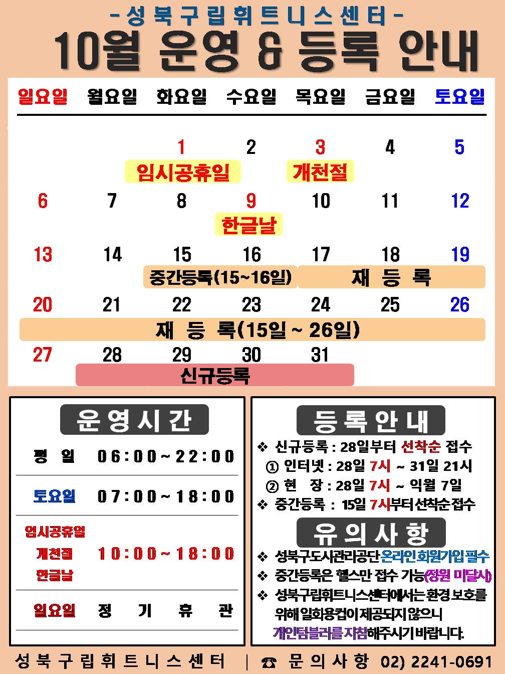   성북구립휘트니스센터
  10월 운영&등록 안내
  공휴일: 10.1.(화)-임시공휴일, 10.3.(목) - 개 천 절, 10.9.(수)-한 글 날 / 중간등록 : 10.15(화)~16(수)일/ 재등록 : 10.15(화)~26일(토) / 신규등록 : 10.28(월)~31일(목)

  □ 운영시간
  ○평 일 : 06:00 ~ 22:00 / 토요일 : 07:00 ~ 18:00 / 공휴일 : 1일(화) 임시공휴일 : 10:00 ~ 18:00, 3일(목) 개천절 : 10:00 ~ 18:00, 9일(수) 한글날 : 10:00 ~ 18:00
  ○ 토요일 : 5일(토) / 12일(토) / 19일(토) / 26일(토) 
  ○ 일요일 정기휴관 : 6(일) / 13일(일) / 20일(일) / 27일(일)
  ※ 남자 탈의실 청소 및 시설점검으로 13:30~14:00(평일)까지 이용제한 됩니다.

  □ 등록 안내
  ○ 신규등록 : 27일부터 선착순 접수 - ① 인터넷 : 27일 7시 ~ 31일 21시 ② 현 장 : 27일 7시 ~ 익월 7일
  ○ 중간등록 : 15일 7시부터 선착순 접수

  □ 유의사항
  ○ 성북구도시관리공단 온라인회원가입 필수
  ○ 중간등록은 헬스만 접수 가능(정원미달시)
  ○ 성북구립휘트니스센터에서는 환경보호를 위해 일회용컵이 제공되지 않으니 개인텀블러를 지참해주시기 바랍니다.
  성북구립휘트니스센터 | 문의사항 02-2241-0691