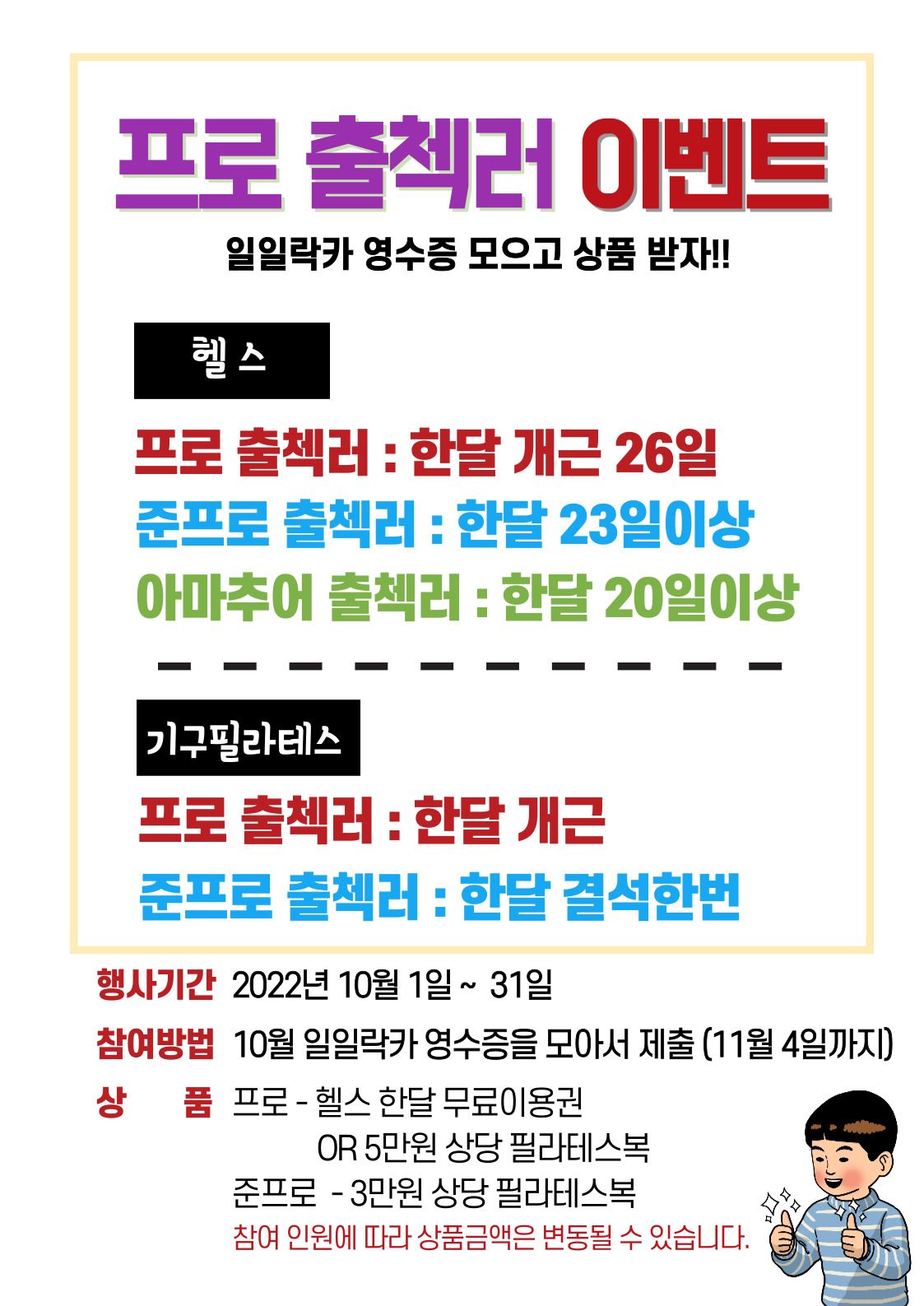 프로 출첵러 이벤트
일일락카 영수증 모으고 상품 받자!!

헬스
프로 출첵러 : 한달 개근 26일 
준프로 출첵러 : 한달 23일이상
아마추어 출첵러 : 한달 20일이상

기구필라테스
프로 출첵러 : 한달 개근
준프로 출첵러 : 한달 결석한번

행사기간 2022년 10월 1일 ~ 31일
참여방법 10월 일일락카 영수증을 모아서 제출 (11월 4일까지)
상품 프로 - 헬스 한달 무료이용권
OR 5만원 상당 필라테스복
준프로 - 3만원 상당 필라테스복
참여 인원에 따라 상품금액은 변동될 수 있습니다.