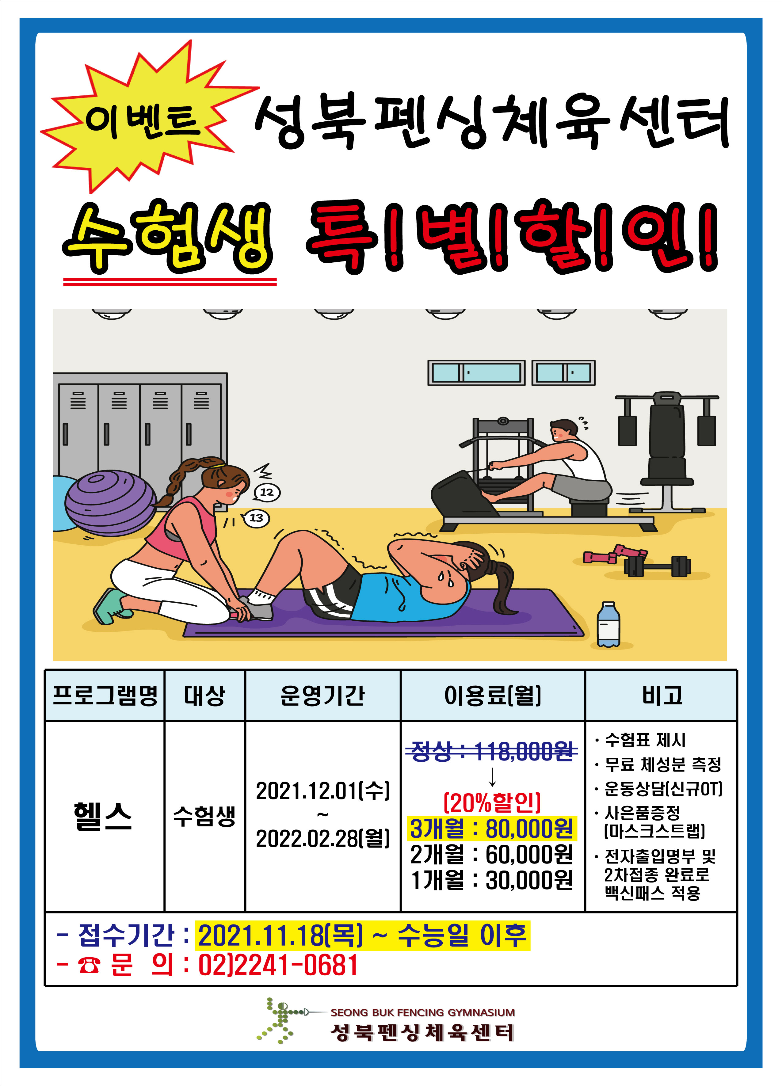 [이벤트성북펜싱체육센터 수험생 특!별!할!인!]
■ 프로그램명 : 헬스
■ 대  상 : 수험생
■ 운영기간 : 2021.12.01.(수) ~ 2022.02.28.(월)
■ 이용료 : 정상 118,000원 → [20%할인] 3개월 80,000원, 2개월 60,000원, 1개월 30,000원
■ 비고
- 수험표제시
- 무료 체성분 측정
- 운동상담(신규OT)
- 사은품증정(마스크스트랩)
- 전자출입명부 및 2차접종 완료로 백신패스 적용
※ 접수기간 : 2021.11.18.(목) ~ 수능일 이후 / 문의 : 02)2241-0681
성북펜싱체육센터