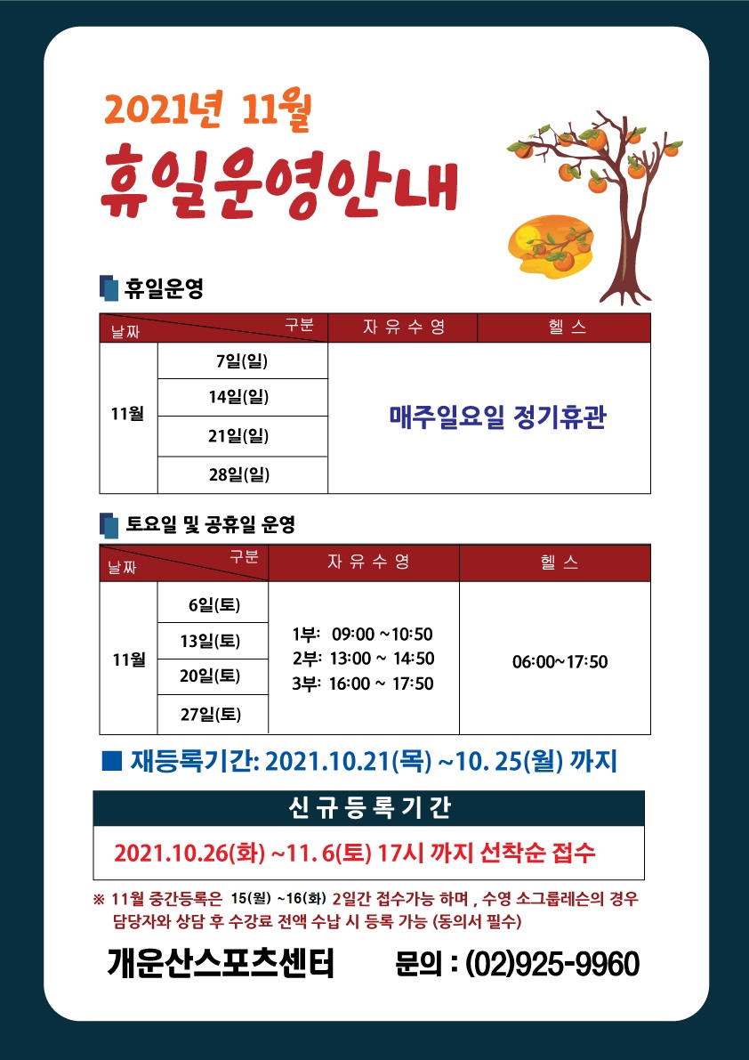 2021년 11월 휴일 운영안내
■ 휴일운영
날짜
날짜 /구분| 자유수영 |헬스
11월 | 7일(일), 14일(일), 21일(일), 28일(일) | 매주일요일 정기휴관
■ 토요일 및 공휴일 운영
날짜/구분 |
11월| 6일(토), 13일(토), 20일(토), 27일(토) |
자유수영 | 1부: 09:00 ~10:50 | 2부: 13:00 ~ 14:50 | 3부: 16:00 ~ 17:50
헬스 | 06:00~17:50
■ 재등록기간: 2021.10.21(목) ~10. 25(월) 까지
신규 등록 기간
2021.10.26(화) ~11.6(토) 17시 까지 선착순 접수
※ 11월 중간등록은 15(월) ~16(화) 2일간 접수가능 하며 , 수영 소그룹레슨의 경우 담당자와 상담 후 수강료 전액 수납 시 등록 가능 (동의서 필수)
개운산스포츠센터 문의 : (02)925-9960