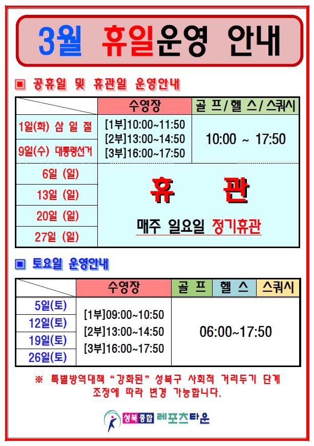 3월 휴일운영 안내

○ 공휴일 및 휴관일 운영안내
1일(화) 삼일절 / 9일(수) 대통령선거
수영장 [1부] 10:00~11:50 [2부] 13:00~14:50 [3부] 16:00~17:50
헬스 / 골프 / 스쿼시 : 10:00 ~ 17:50

6일(일) / 13일(일) / 20일(일) / 27일(일)
매주 일요일 정기휴관

○ 토요일 운영안내
5일(토) / 12일(토) / 19일(토) / 26일(토)
수영장 [1부] 09:00~10:50 [2부] 13:00~14:50 [3부] 16:00~17:50
헬스 / 골프 / 스쿼시 : 06:00 ~ 17:50

 ※ 특별방역대책 강화된 성북구 사회적 거리두기 단계 조정에 조정에 따라 변경 가능합니다. 

성북종합레포츠타운