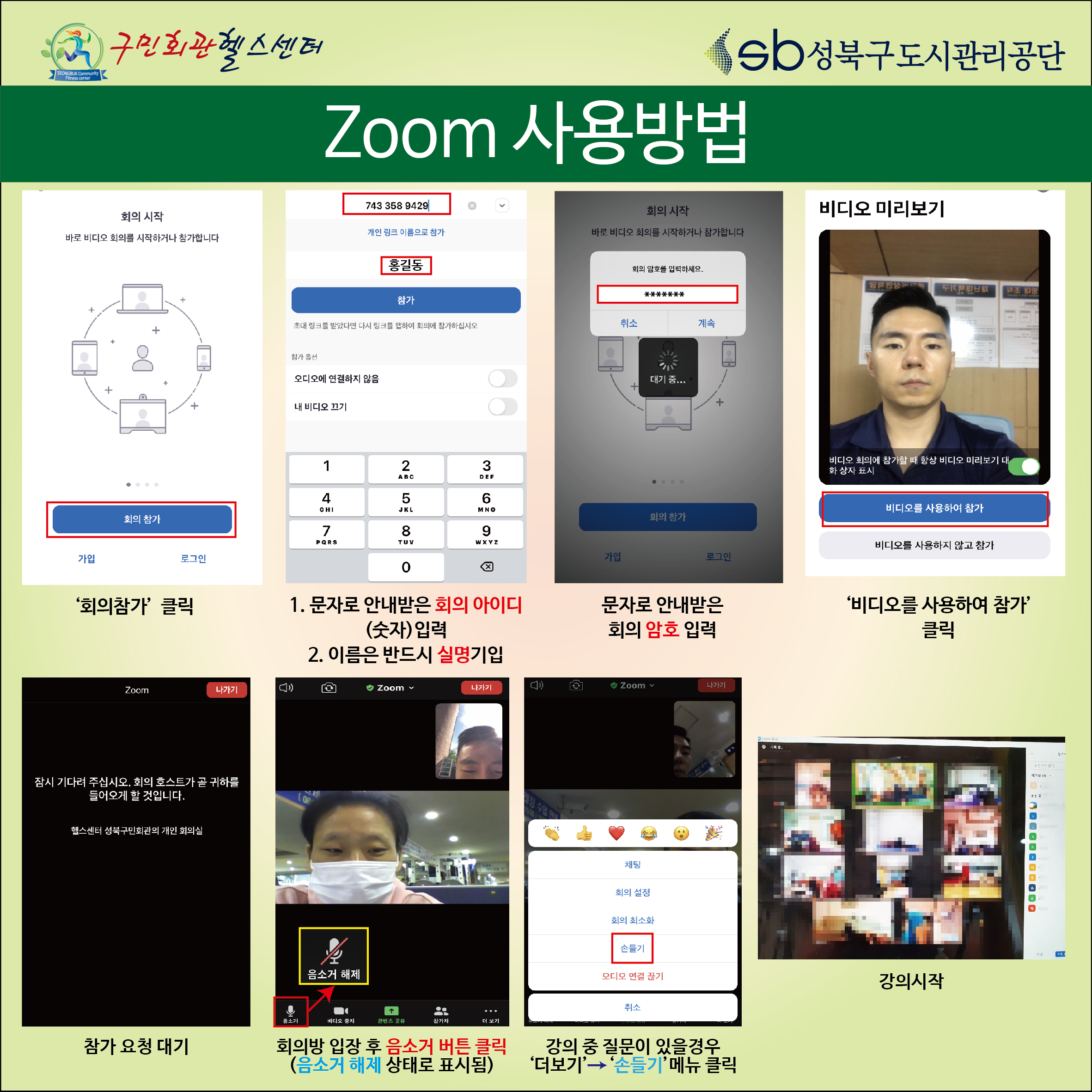 zoom사용방법
1.회의참가 클릭
2.문자로 안내받은 회의 아이디(숫자)입력 , 이름은 반드시 실명기입
3.문자로안내받은 회의 암호입력
4.비디오를 사용하여 참가 클릭
5. 참가요청대기
6.회의방입장후 음소거버튼 클릭(음소거 해제 상태로 표시됨)
7.강의중 질문이 있을경우 더보기->손들기 메뉴 클릭
8.강의시작
