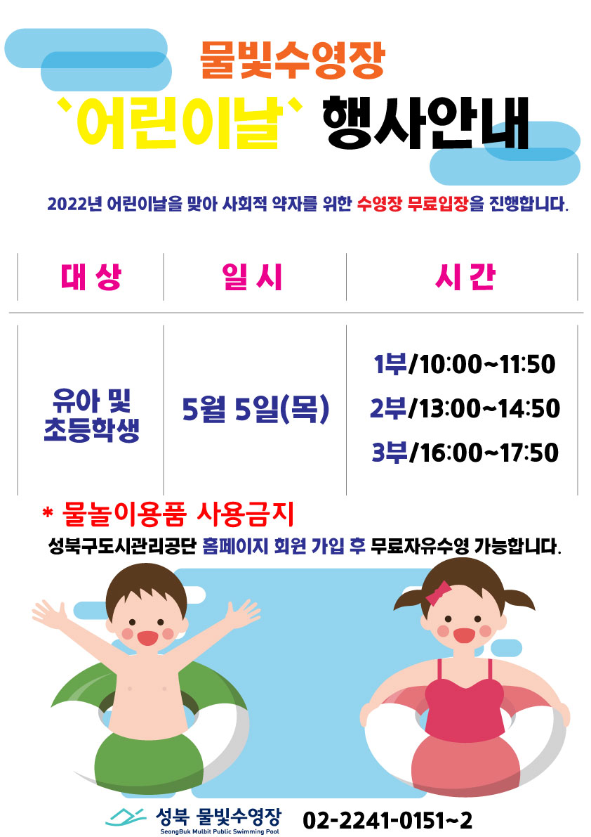 물빛수영장
“어린이날” 행사안내

2022년 어린이날을 맞아 사회적 약자를 위한 수영장 무료입장을 진행합니다.
대상 : 유아 및 초등학생 
일시 : 5월5일(목)
시간 :
1부/10:00~11:50
2부/13:00-14:50
3부/16:00-17:50
*물놀이용품 사용금지
성북구도시관리공단 홈페이지 회원 가입 후 무료자유수영 가능합니다.

성북 물빛수영장 02-2241-0151~2
