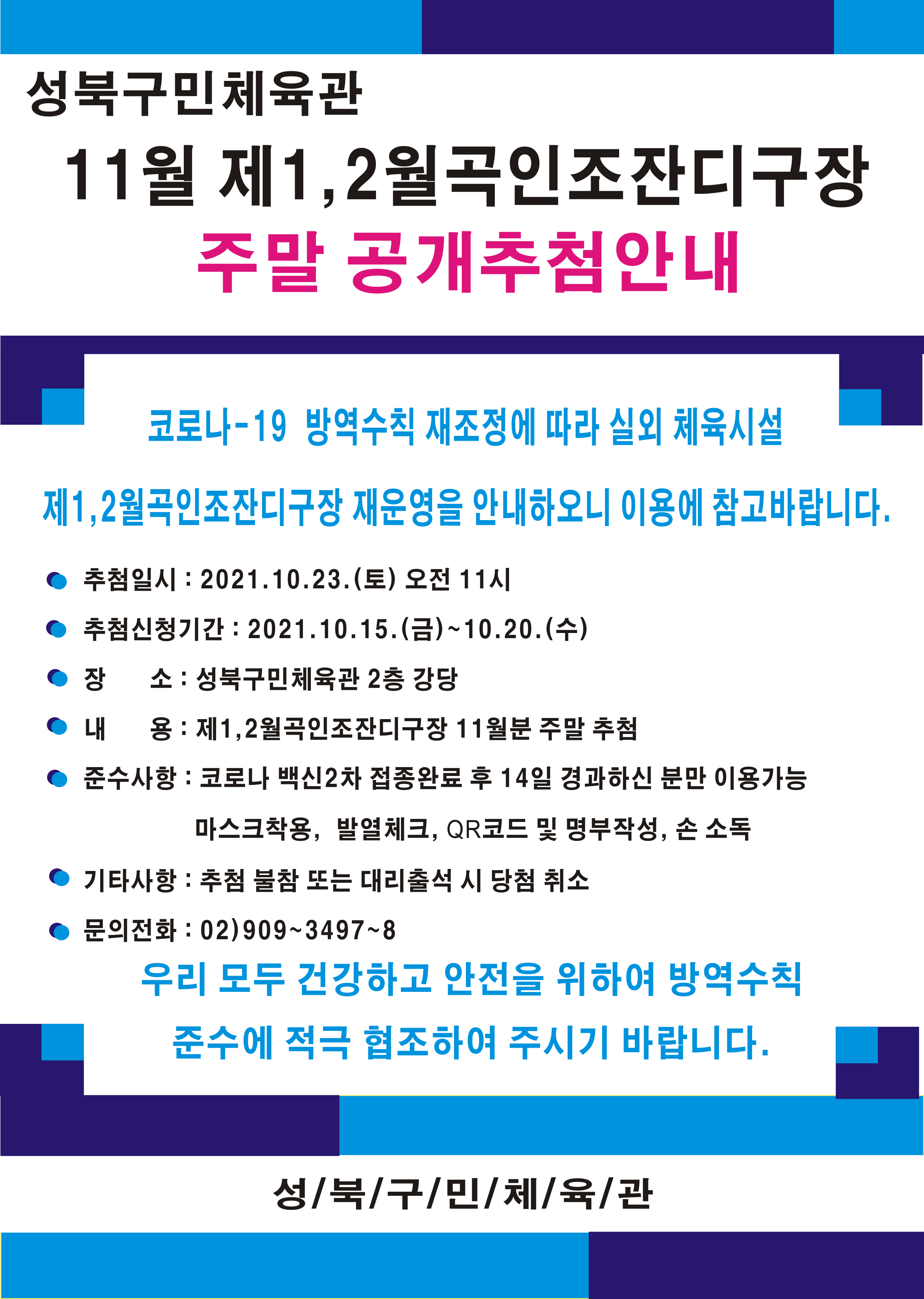 성북구민체육관
11월 제1, 2월곡인조잔디구장
주말 공개추첨안내
코로나-19 방역수칙 재조정에 따라 실외 체육시설
제1,2월곡인조잔디구장 재운영을 안내하오니 이용에 참고바랍니다.
● 추첨일시 : 2021.10.23.(토) 오전 11시 
● 추첨신청기간 : 2021.10.15.(금)~10.20.(수) 
● 장 소 : 성북구민체육관 2층 강당
● 내 용 : 제1,2월곡인조잔디구장 11월분 주말 추첨 
● 준수사항 : 코로나 백신2차 접종완료 후 14일 경과하신 분만 이용가능
| 마스크착용, 발열체크, QR코드 및 명부작성, 손 소독 
● 기타사항 : 추첨 불참 또는 대리출석 시 당첨 취소 
●문의전화 : 02)909~3497~8
우리 모두 건강하고 안전을 위하여 방역수칙 준수에 적극 협조하여 주시기 바랍니다.
성/북/구/민/체/육/관
