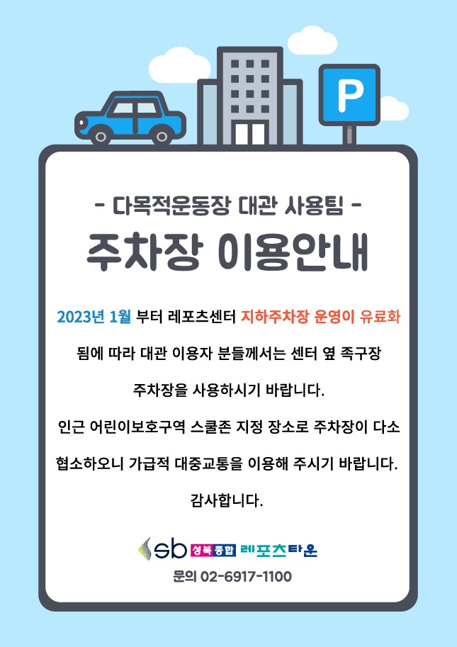 - 다목적운동장 대관 사용팀 -
 주차장 이용안내

2023년 1월부터 레포츠센터 지하주차장 운영이 유료화됨에 따라 대관 이용자 분들께서는 센터 옆 족구장주차장을 사용하시기 바랍니다.
인근 어린이보호구역 스쿨존 지정 장소로 주차장이 다소 협소하오니 가급적 대중교통을 이용해 주시기 바랍니다.
감사합니다.