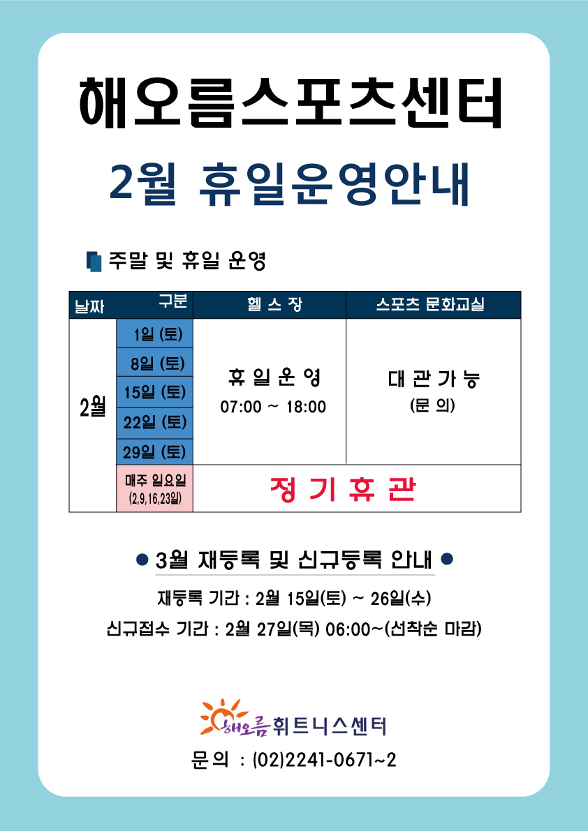 2020년 2월 휴일운영 및 재등록 기간안내
해오름스포츠센터
2월 휴일운영안내
주말 및 휴일 운영
날짜    구분              헬스장              스포츠 문화교실
2월    1일 (토)
        8일 (토)         휴일 운영                대관 가능
       15일 (토)       07:00 ~ 18:00              (문의)
       22일 (토)
       29일 (토)
      매주 일요일                정기 휴관
      (2,9,16,23일)

● 3월 재등록 및 신규등록 안내 ●
재등록 기간 : 2월 15일(토) ~ 26일(수)
신규접수 기간 : 2월 27일(목) 06:00 ~ (선착순 마감)
해오름 휘트니스센터 
문의 : (02)2241-0671~2