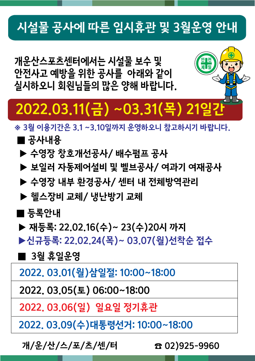 시설물 개선공사에 따른 임시휴관 및 3월 휴일운영안내
개운산스포츠센터에서는 시설물 보수 및 안전사고 예방을 위한 공사를 아래와 같이 실시하오니 회원님들의 많은 양해바랍니다.
공사내용
수영장 창호개선공사/ 배수펌프 공사
보일러 자동제어설비 및 밸브공사/여과기 여재공사
수영장 내부 환경공사/ 센터 내 전체방역관리
헬스장비교체/ 냉난방기 교체
등록안내
재등록:2022.02.16(수) ~ 23(수) 20시까지
신규등록: 2022.02.24(목) ~ 03.07(월) 선착순 접수
3월 휴일운영
2022.03.01(월) 삼일절:10:00~18:00
2022.03.05(토) 06:00~18:00
2022.03.06(일) 정기휴관
2022.03.09(수) 대통령선거: 10:00~18:00
개운산스포츠센터 02)925-9960