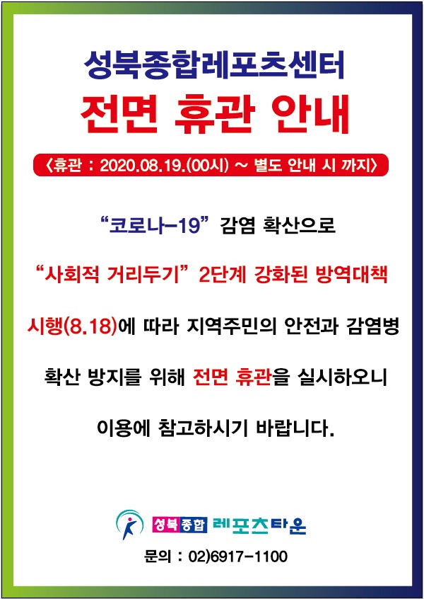 성북종합레포츠센터
전면휴관안내
휴관 : 2020.08.19(00시) ~ 별도 안내 시 까지
'코로나-19' 감염확산으로 '사회적 거리두기' 2단계 강화된 방역대책시행(8.18)에 따라 지역주민의 안전과 감염병 확산 방지를 위해 전면 휴관을 실시하오니 이용에 참고하시기 바랍니다. 성북종합 레포츠타운 문의 : 02)6917-1100