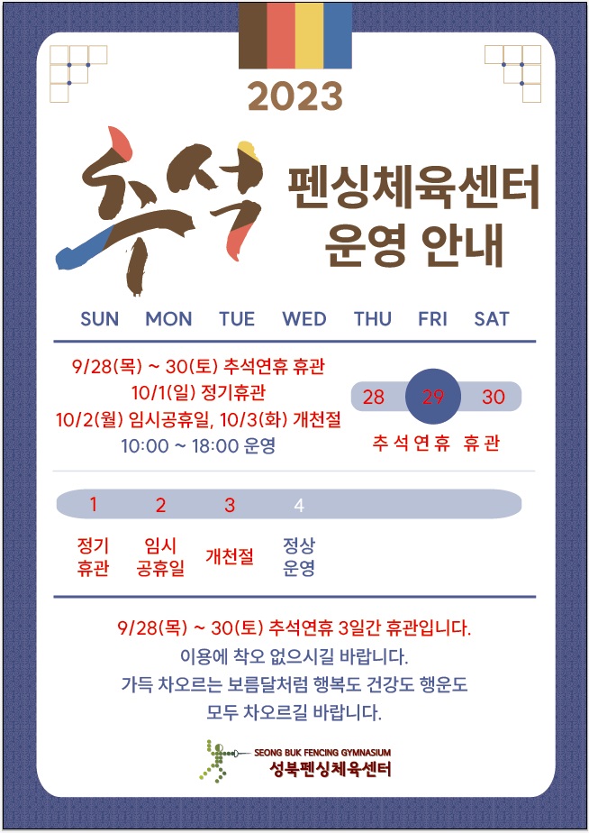 2023 
추석 펜싱체육센터 운영 안내
SUN, MON, TUE, WED, THU, FRI, SAT
9/28(목)~30(토) 추석연휴 휴관 28(THU-추석연휴 휴관), 29(FRI-추석연휴 휴관), 30(SAT-추석연휴 휴관)

10/1(일) 정기휴관 
10/2(월) 임시공휴일 - 10:00~18:00 운영, 10/3(화) 개천절 -10:00~18:00 운영

SUN | MON | TUE | WED | THU | FRI | SAT
1 정기 휴관| 2  임시 공휴일 |  3 개천절 | 4 정상운영 | - | - | -

9/28(목) ~ 30(토) 추석연휴 3일간 휴관입니다.
이용에 착오 없으시길 바랍니다.
가득 차오르는 보름달처럼 행복도 건강도 행운도 모두 차오르길 바랍니다.
SEONG BUK FENCING GYMNASIUM
성북펜싱체육센터