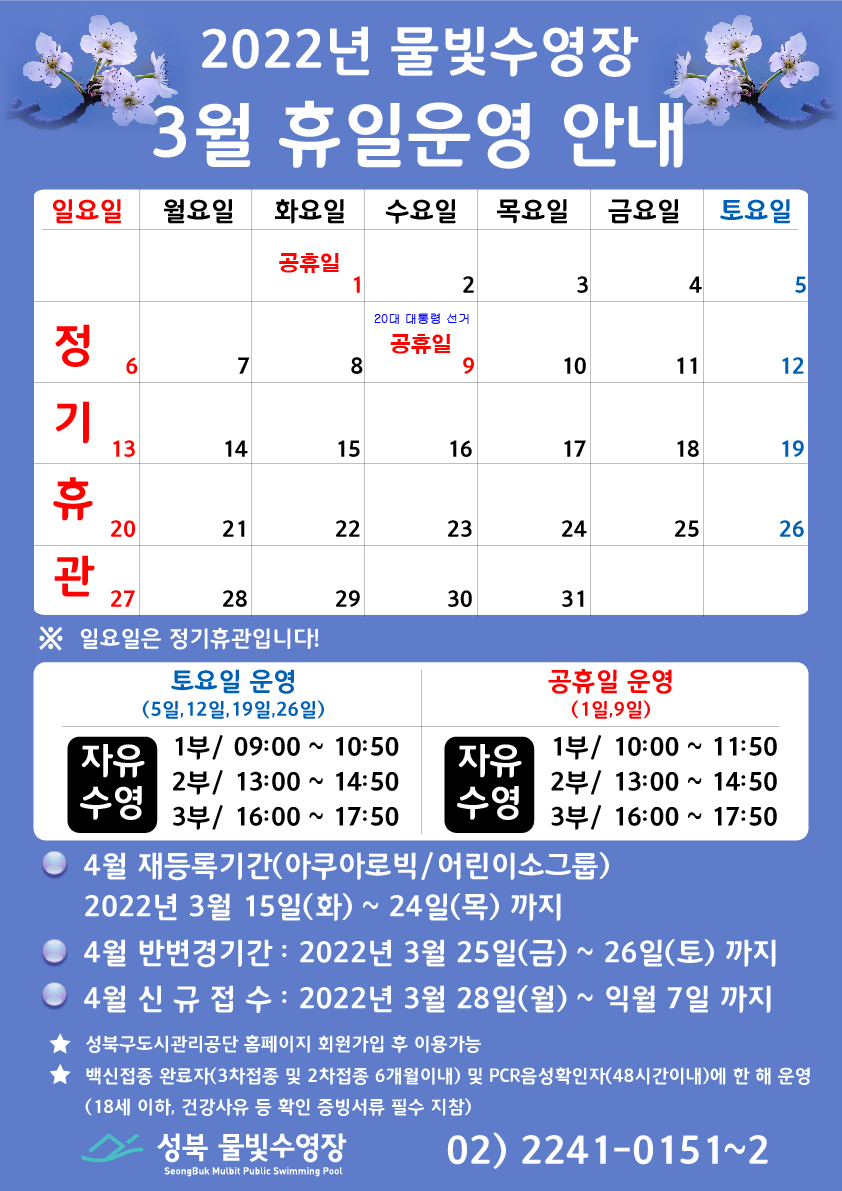 2022년 물빛수영장 3월 휴일운영 안내

* 3월 1일(화) 공휴일 , 3월 9일(수) 20대 대통령선거 공휴일, 3월 6일(일),13일(일),20일(일),27일(일) 정규휴관
※ 일요일은 정기휴관입니다!

* 토/공휴일/휴관 운영안내
날짜 | 자유수영운영
3월 5일, 3월 12일, 3월 19일, 3월 26일 | 1부 09:00~10:50, 2부/ 13:00~14:50, 3부/ 16:00~17:50
3월 1일~9일 공휴일운영 | 1부 10:00~11:50, 2부/ 13:00~14:50, 3부/ 16:00~17:50

* 4월 재등록 기간 (아쿠아로빅 / 어린이소그룹)
2022년 3월 15일(화) ~ 24일(목) 까지 
* 4월 반변경기간 : 2022년 3월 25일(금) ~ 26일(토) 
* 4월 신규접수 : 2022년 3월 28일(월) ~ 익월 7일까지 

● 성북구도시관리공단 홈페이지 회원가입 후 이용 가능 
● 백신접종 완료자(3차접종 및 2차접종 6개월 이내) 및 PCR음성 확인자 (48시간이내) 에 한 해 운영 (18세 이하, 건강사유 등 확인 증빙서류 필수 지참) 
● 신규접수 : 현재정원에서 결윈 발생 시 신규 접수 가능

성북 물빛수영장 02-2241-0151~2