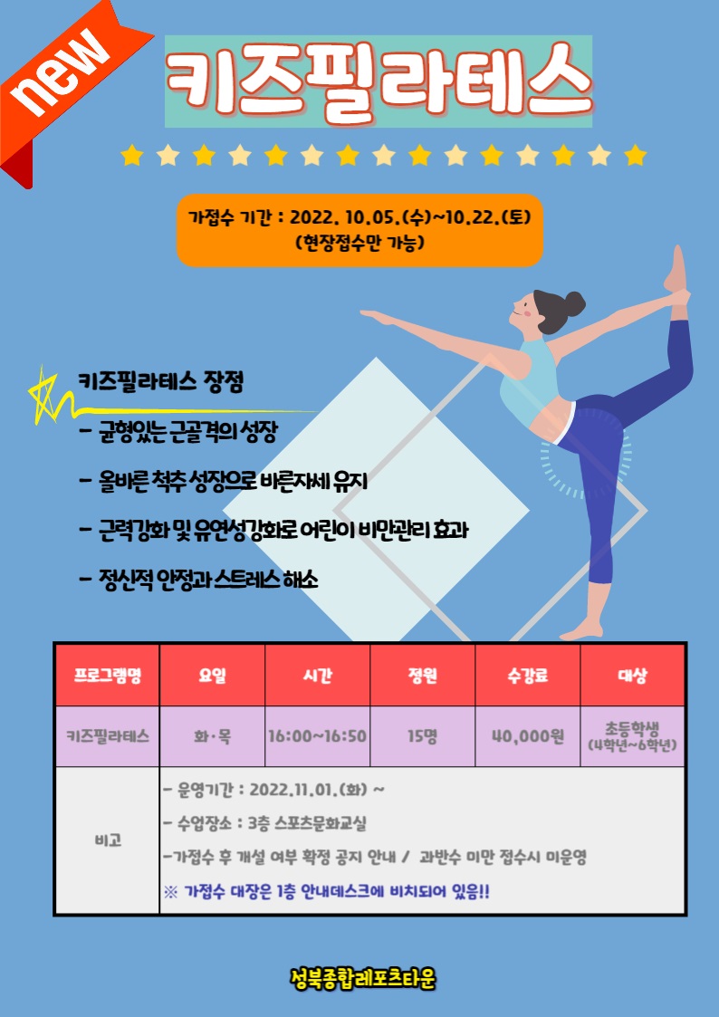 키즈필라테스
가접수 기간: 2022. 10.05.(수)~10.22.(토) (현장접수만 가능)

키즈필라테스 장점
-균형있는 근골격의 성장
-올바른 척추 성장으로 바른자세유지
-근력강화 및 유연성 강화로 어린이비만관리 효과
-정신적 안정과 스트레스 해소
프로그램명 | 요일 | 시간 | 정원 | 수강료 | 대상
키즈필라테스 | 화·목 | 16:00-16:50 | 15명 | 40,000원 |  초등학생 | (4학년~6학년)
비고
•운영기간: 2022.11.01.(화) ~
-수업장소: 3층 스포츠문화교실
-가접수 후 개설 여부 확정 공지 안내 / 과반수 미만 접수시 미운영
※ 가접수 대장은 1층 안내데스크에 비치되어 있음!!

성북종합레포츠타운