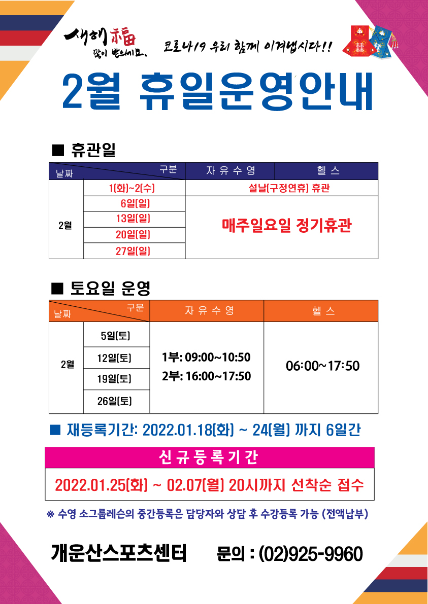 새해복많이 받으세요
코로바 19 우리 함께 이겨냅시다!!
2월 휴일운영안내
휴관일
자유수형,헬스
1(화)~2(수) | 설날(구정연휴) 휴관
6일(일),13일(일),20일(일),27일(일) | 매주일요일 정기휴관
토요일운영
2월 5일(토),12일(토),19일(토),26일(토) 자유수영: 1부 09:00~10:50 2부:16:00~17:50 헬스: 06:00~17:50
재등록기간: 2022.01.18(화) ~ 24(월) 까지 6일간
신규 등록 기간 2022.01.25(화) ~ 02.07(월) 20시까지 선착순 접수
* 수영 소그룹레슨의 중간등록은 담당자와 상담 후 수강등록 가능 (전액납부)
개운산스포츠센터 문의 : (02)925-9960