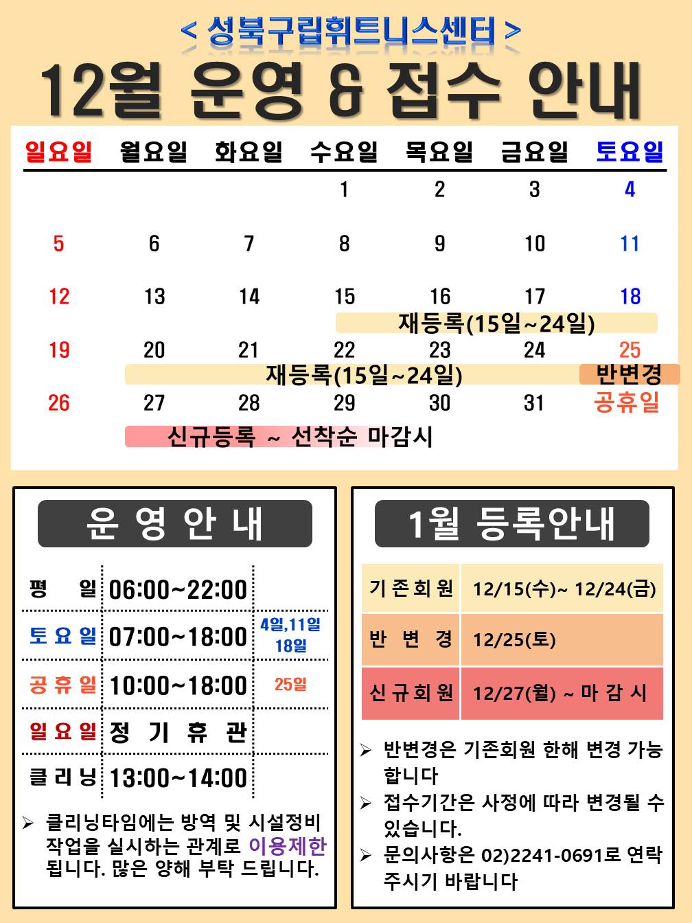 성북구립휘트니스센터
12월 운영,접수안내
*토요일 헬스 07:00~18:00 12월 4,1118일
*공휴일 헬스 10:00~18:00 12월 25일
*일요일 정기휴관 12월 5,12,19,26일,
운영 안내
평일 06:00~22:00
토 요 일 : 07:00~18:00
일 요 일 : 정 기 휴 관
클 리 닝 : 13:00~14:00,
1월등록안내
*기존회원 : 2021년 12월 15일(수) ~ 24일(금) 까지
*반변경 : 2021년 12월 25일(토)
*신규회원 : 2021년 12월 27일(월) ~ 선착순 마감시까지
▶ 클리닝타임에는 방역 및 시설정비 작업을 실시하는 관계로 이용제한 됩니다. 많은 양해 부탁 드립니다.
▶ 반변경은 기존회원 한해 변경 가능
합니다. 
▶ 접수기간은 사정에 따라 변경될 수
있습니다. 
▶ 문의사항은 02)2241-0691로 연락
주시기 바랍니다