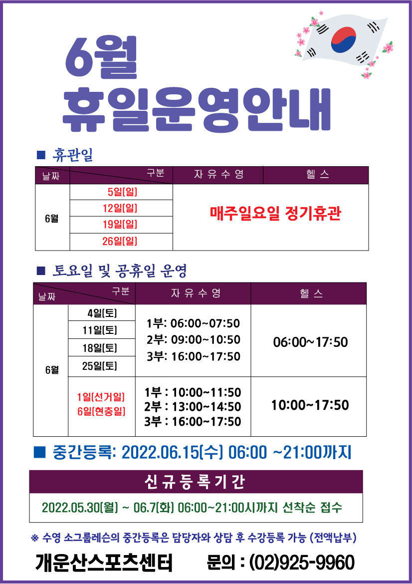 6월 휴일운영안내 

휴관일
날짜|구분|자유수영|헬스
5일(일),12일(일),19일(일),26일(일) | 매주일요일 정기휴관

토요일 및 공휴일 운영
날짜|구분|자유수영|헬스
4일(토),11일(토),18일(토),25일(토) | 자유수영:1부 09:00~10:50 /2부 16:00~17:50,헬스:06:00~17:50
1일(선거일),6일(현충일) | 자유수영:1부 10:00~11:50 /2부 13:00~14:50 /3부 16:00~17:50,헬스:10:00~17:50

6월 운영강좌안내: 아쿠아로빅, 소그룹레슨, 헬스[월등록]
■ 중간등록 : 6월 15일(수)  06:00~21:00까지
■ 신규등록기간 : 5월 30일(월) ~ 6월 7일(화) 06:00~21:00시까지 선착순 접수
※ 수영 소그룹레슨의 중간등록은 담당자와 상담 후 수강등록 가능 (전액납부)

개운산스포츠센터
