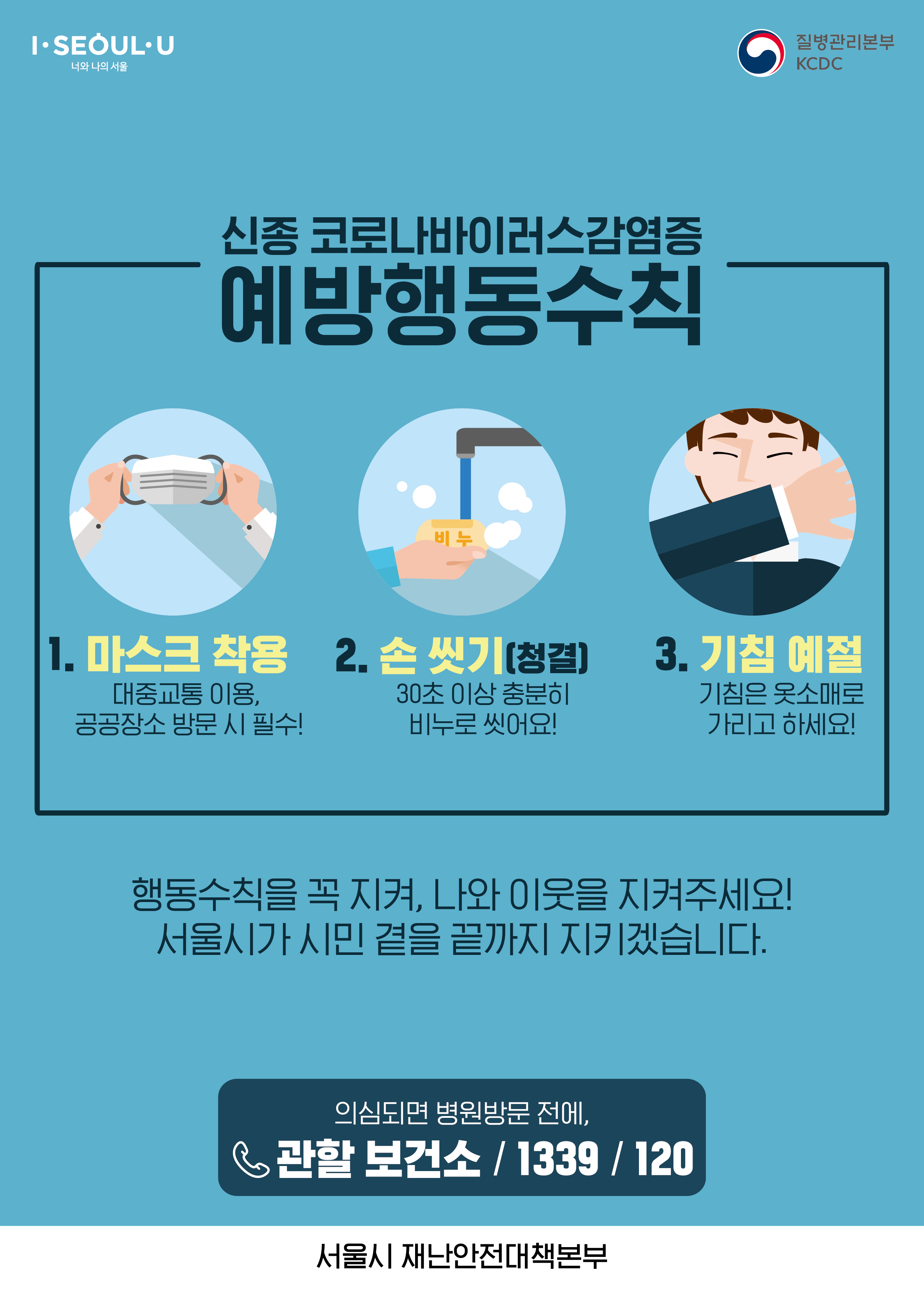 신종 코로나바이러스감염증 예방행동수칙
1.마스크착용 대중교통이용, 공공장소 방문시 필수!
2. 손씻기(청결)30초이상 충분히 비누로 씻어요!
3. 기침예절 기침은 옷소매로 가리고하세요!
행동수칙을 꼭 지켜, 나와 이웃을 지켜주세요! 서울시가 시민 곁을 끝까지 지키겠습니다.
의심되면 병원방문 전에, 관할보건소/1339/120 서울시재난안전대책본부